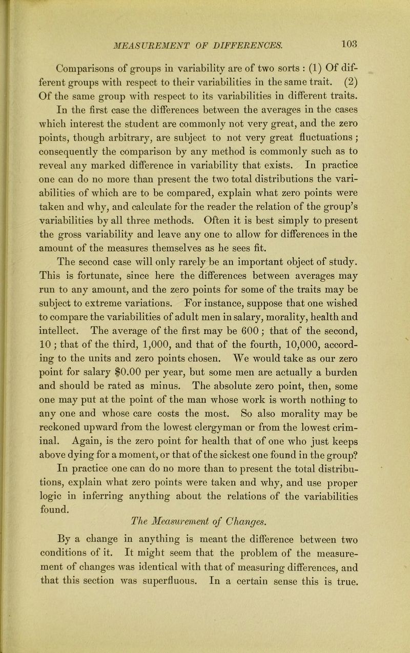 Comparisons of groups in variability are of two sorts : (1) Of dif- ferent groups with respect to their variabilities in the same trait. (2) Of the same group with respect to its variabilities in different traits. In the first case the differences between the averages in the cases which interest the student are commonly not very great, and the zero points, though arbitrary, are subject to not very great fluctuations; consequently the comparison by any method is commonly such as to reveal any marked difference in variability that exists. In practice one can do no more than present the two total distributions the vari- abilities of which are to be compared, explain what zero points were taken and why, and calculate for the reader the relation of the group^s variabilities by all three methods. Often it is best simply to present the gross variability and leave any one to allow for differences in the amount of the measures themselves as he sees fit. The second case will only rarely be an important object of study. This is fortunate, since here the differences between averages may run to any amount, and the zero points for some of the traits may be subject to extreme variations. For instance, suppose that one wished to compare the variabilities of adult men in salary, morality, health and intellect. The average of the first may be 600 ; that of the second, 10 ; that of the third, 1,000, and that of the fourth, 10,000, accord- ing to the units and zero points chosen. We would take as our zero point for salary $0.00 per year, but some men are actually a burden and should be rated as minus. The absolute zero point, then, some one may put at the point of the man whose work is worth nothing to any one and whose care costs the most. So also morality may be reckoned upward from the lowest clergyman or from the lowest crim- inal. Again, is the zero point for health that of one who just keeps above dying for a moment, or that of the sickest one found in the group? In practice one can do no more than to present the total distribu- tions, explain what zero points were taken and why, and use proper logic in inferring anything about the relations of the variabilities found. The Meamrement of Changes. By a change in anything is meant the difference between two conditions of it. It might seem that the problem of the measure- ment of changes was identical with that of measuring differences, and that this section was superfluous. In a certain sense this is true.