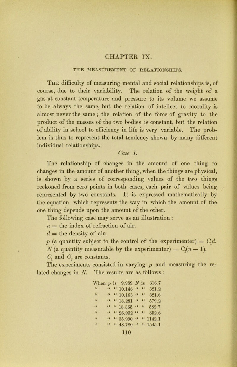CHAPTER IX. THE MEASUKEMENT OF RELATIONSHIPS. The difficulty of measuring mental and social relationships is, of course, due to their variability. The relation of the weight of a gas at constant temperature and pressure to its volume we assume to be always the same, but the relation of intellect to morality is almost never the same; the relation of the force of gravity to the product of the masses of the two bodies is constant, but the relation of ability in school to efficiency in life is very variable. The prob- lem is thus to represent the total tendency shown by many different individual relationships. Case I. The relationship of changes in the amount of one thing to changes in the amount of another thing, when the things are physical, is shown by a series of corresponding values of the two things reckoned from zero points in both cases, each pair of values being represented by two constants. It is expressed mathematically by the equation which represents the way in which the amount of the one thing depends upon the amount of the other. The following case may serve as an illustration : n — the index of refraction of air. d = the density of air. j) (a quantity subject to the control of the experimenter) = C^d. N (a quantity measurable by the experimenter) = CJn — 1). Cj and are constants. The experiments consisted in varying p and measuring the re- lated changes in N. The results are as follows : When p is U 11 (( (i il u ( i n i i u u u 11 u u ll £C (1 (( a 9.989 N is 10.146 “ 10.163 “ 18.281 “ 18.365 “ 26.932 “ 35.990 “ 48.780 i ( U 316.7 321.2 321.6 579.2 582.7 852.6 1142.1 1545.1 u u