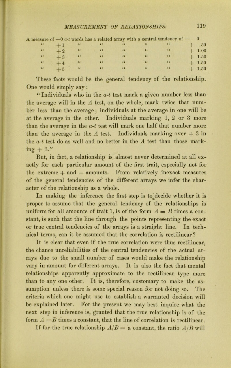 measure of —0 a-t words has a related array with a central tendency of — 0 u + 1 U (< U u + .50 i i + 2 “ U U U u 4- 1.00 u + 3 u u u i i + 1.50 u + 4 “ IC i i u u + 1.50 u + 5 “ i( u u u 1.50 These facts would be the general tendency of the relationship. One would simply say : Individuals who in the a-t test mark a given number less than the average will in the A test, on the whole, mark twice that num- ber less than the average; individuals at the average in one will be at the average in the other. Individuals marking 1, 2 or 3 more than the average in the a-t test will mark one half that number more than the average in the A test. Individuals marking over -f 3 in the a-t test do as well and no better in the A test than those mark- ing -f- 3.'^ But, in fact, a relationship is almost never determined at all ex- actly for each particular amount of the first trait, especially not for the extreme -f and — amounts. From relatively inexact measures of the general tendencies of the different arrays we infer the char- acter of the relationship as a whole. In making the inference the first step is to^decide whether it is proper to assume that the general tendency of the relationships is uniform for all amounts of trait 1, is of the form A = B times a con- stant, is such that the line through the points representing the exact or true central tendencies of the arrays is a straight line. In tech- nical terms, can it be assumed that the correlation is rectilinear? It is clear that even if the true correlation were thus rectilinear, the chance unreliabilities of the central tendencies of the actual ar- rays due to the small number of cases would make the relationship vary in amount for different arrays. It is also the fact that mental relationships apparently approximate to the rectilinear type more than to any one other. It is, therefore, customary to make the as- sumption unless there is some special reason for not doing so. The criteria which one might use to establish a warranted decision will be explained later. For the present we may best inquire what the next step in inference is, granted that the true relationship is of the form A = B times a constant, that the line of correlation is rectilinear. If for the true relationship AjB = a constant, the ratio AjB will
