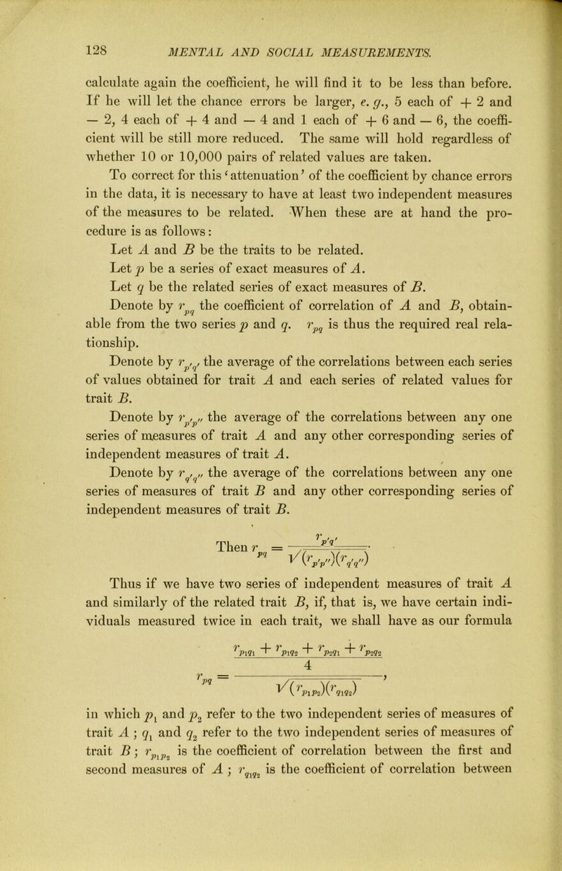 calculate again the coefficient^ he will find it to be less than before. If he will let the chance errors be larger, e. g., 5 each of + 2 and — 2, 4 each of + 4 and — 4 and 1 each of -1- 6 and — 6, the coeffi- cient will be still more reduced. The same will hold regardless of whether 10 or 10,000 pairs of related values are taken. To correct for this ‘ attenuation ’ of the coefficient by chance errors in the data, it is necessary to have at least two independent measures of the measures to be related. When these are at hand the pro- cedure is as follows: Let A and B be the traits to be related. Let jo be a series of exact measures of A. Let q be the related series of exact measures of B. Denote by the coefficient of correlation of A and B, obtain- able from the two series p and q. is thus the required real rela- tionship. Denote by r the average of the correlations between each series of values obtained for trait A and each series of related values for trait B. Denote by r the average of the correlations between any one series of measures of trait A and any other corresponding series of independent measures of trait A. Denote by r , the average of the correlations between any one series of measures of trait B and any other corresponding series of independent measures of trait B. Then r = —— Thus if we have two series of independent measures of trait A and similarly of the related trait B^ if, that is, we have certain indi- viduals measured twice in each trait, we shall have as our formula _ 4 in which p^ and p^ refer to the two independent series of measures of trait A ; q^ and q^ refer to the two independent series of measures of trait B : ^ is the coefficient of correlation between the first and second measures of A ; is the coefficient of correlation between