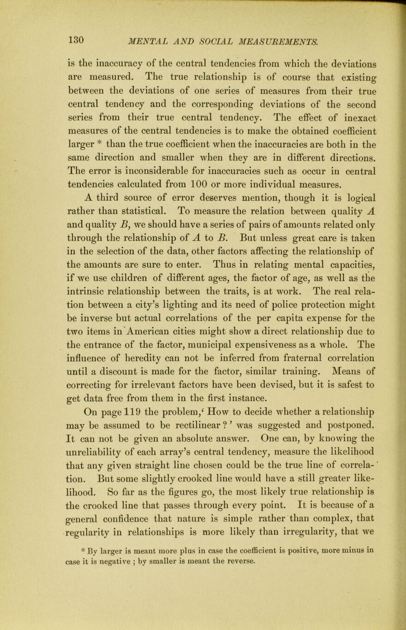is the inaccuracy of the central tendencies from which the deviations are measured. The true relationship is of course that existing between the deviations of one series of measures from their true central tendency and the corresponding deviations of the second series from their true central tendency. The effect of inexact measures of the central tendencies is to make the obtained coefficient larger * than the true coefficient when the inaccuracies are both in the same direction and smaller when they are in different directions. The error is inconsiderable for inaccuracies such as occur in central tendencies calculated from 100 or more individual measures. A third source of error deserves mention, though it is logical rather than statistical. To measure the relation between quality A and quality we should have a series of pairs of amounts related only through the relationship of A to B. But unless great care is taken in the selection of the data, other factors affecting the relationship of the amounts are sure to enter. Thus in relating mental capacities, if we use children of different ages, the factor of age, as well as tlie intrinsic relationship between the traits, is at work. The real rela- tion between a city^s lighting and its need of police protection might be inverse but actual correlations of the per capita expense for the two items in'American cities might show a direct relationship due to the entrance of the factor, municipal expeusiveness as a whole. The influence of heredity can not be inferred from fraternal correlation until a discount is made for the factor, similar training. Means of correcting for irrelevant factors have been devised, but it is safest to get data free from them in the first instance. On page 119 the problem,^ How to decide whether a relationship may be assumed to be rectilinear ? ’ was suggested and postponed. It can not be given an absolute answer. One can, by knowing the unreliability of each array’s central tendency, measure the likelihood that any given straight line chosen could be the true line of correla-' tion. But some slightly crooked line would have a still greater like- lihood. So far as the figures go, the most likely true relationship is the crooked line that passes through every point. It is because of a general confidence that nature is simple rather than complex, that regularity in relationships is more likely than irregularity, that we * By larger is meant more plus in case the coefficient is positive, more minus in case it is negative ; by smaller is meant the reverse.
