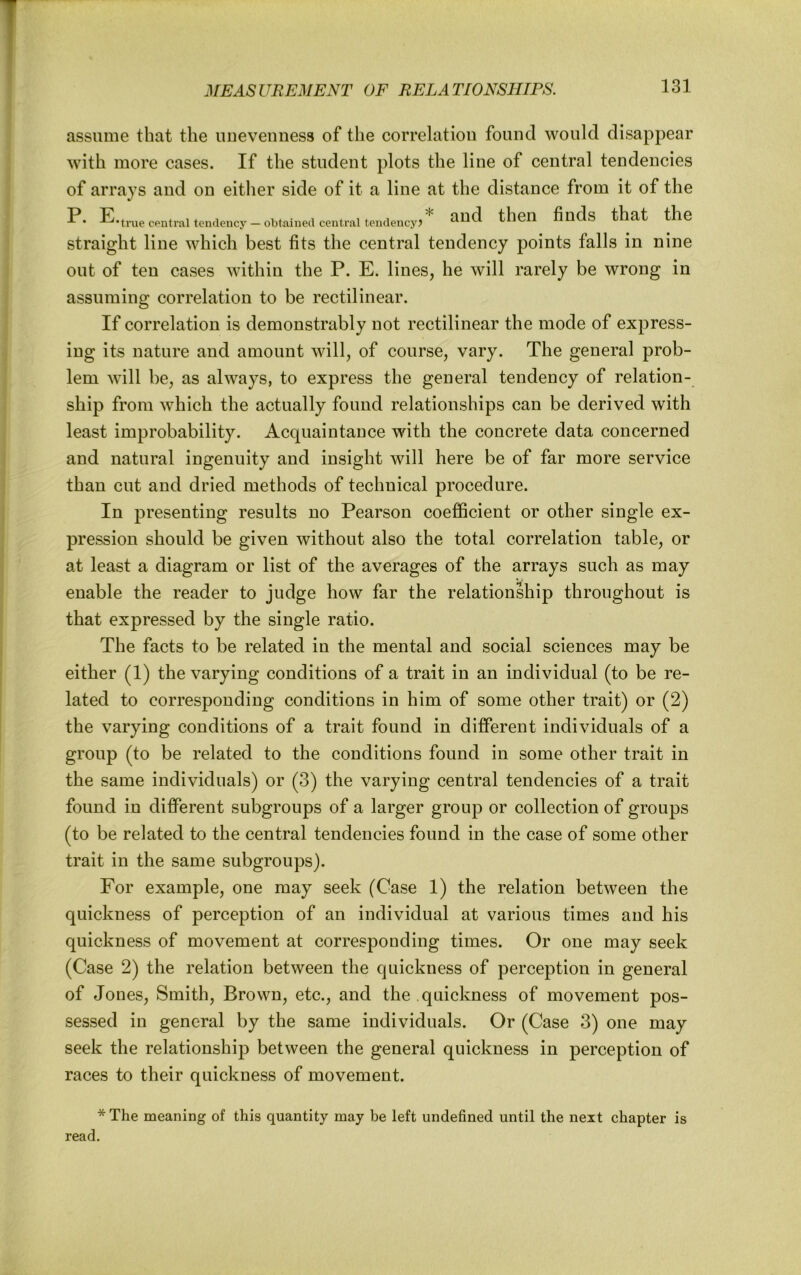 assume that the unevenness of the correlation found would disappear with more cases. If the student plots the line of central tendencies of arrays and on eitlier side of it a line at the distance from it of the P. E-true central tendency — obtained central teiulency? and then finds that the straight line which best fits the central tendency points falls in nine out of ten cases within the P. E. lines, he will rarely be wrong in assuming correlation to be rectilinear. If correlation is demonstrably not rectilinear the mode of express- ing its nature and amount will, of course, vary. The general prob- lem will be, as always, to express the general tendency of relation- ship from which the actually found relationships can be derived with least improbability. Acquaintance with the concrete data concerned and natural ingenuity and insight will here be of far more service than cut and dried methods of technical procedure. In presenting results no Pearson coefficient or other single ex- pression should be given without also the total correlation table, or at least a diagram or list of the averages of the arrays such as may enable the reader to judge how far the relationship throughout is that expressed by the single ratio. The facts to be related in the mental and social sciences may be either (1) the varying conditions of a trait in an individual (to be re- lated to corresponding conditions in him of some other trait) or (2) the varying conditions of a trait found in different individuals of a group (to be related to the conditions found in some other trait in the same individuals) or (3) the varying central tendencies of a trait found in different subgroups of a larger group or collection of groups (to be related to the central tendencies found in the case of some other trait in the same subgroups). For example, one may seek (Case 1) the relation between the quickness of perception of an individual at various times and his quickness of movement at corresponding times. Or one may seek (Case 2) the relation between the quickness of perception in general of Jones, Smith, Brown, etc., and the quickness of movement pos- sessed in general by the same individuals. Or (Case 3) one may seek the relationship between the general quickness in perception of races to their quickness of movement. * The meaning of this quantity may be left undefined until the next chapter is read.