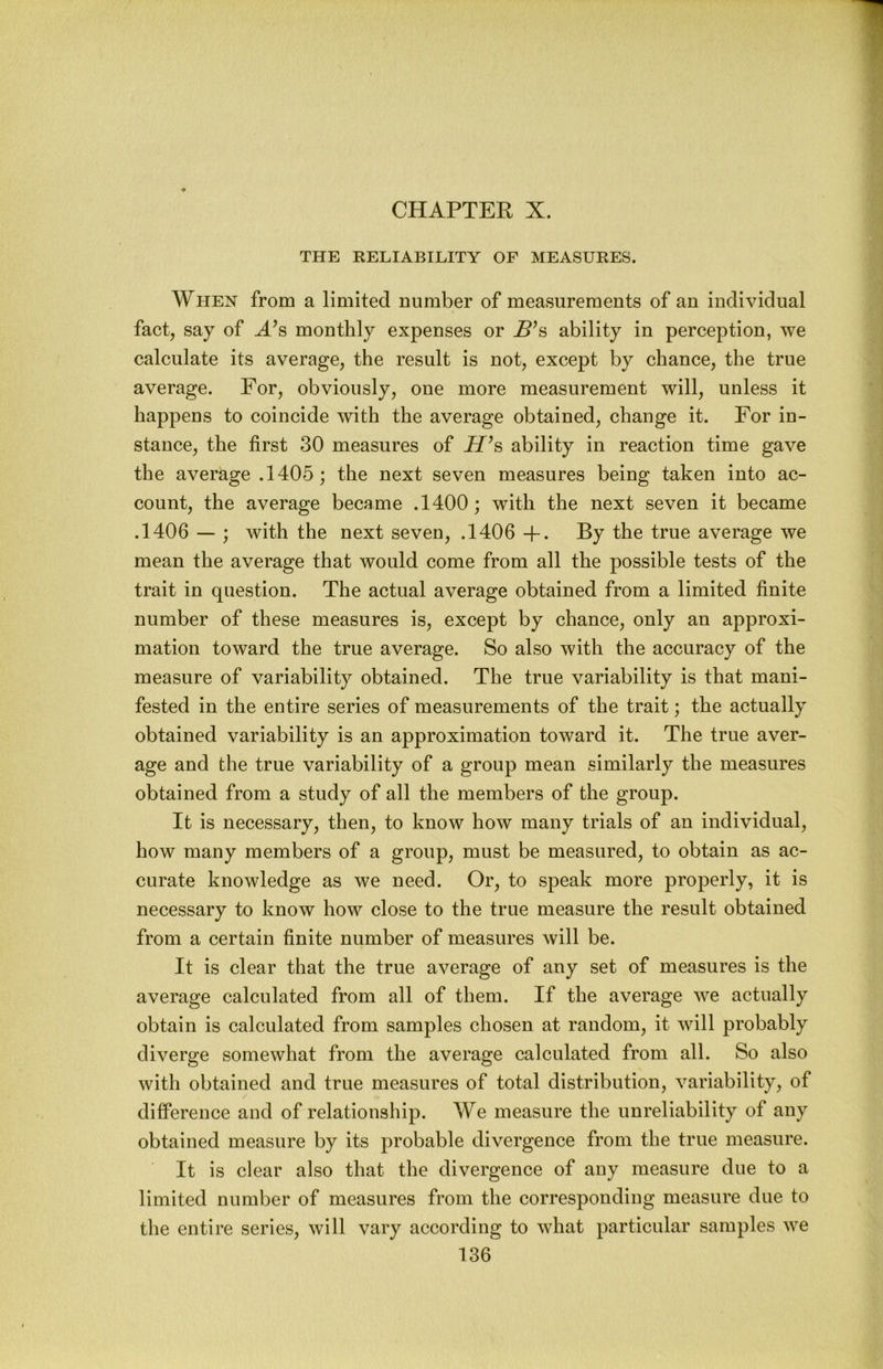 CHAPTER X. THE RELIABILITY OF MEASURES. When from a limited number of measurements of an individual fact, say of A’s monthly expenses or B’s ability in perception, we calculate its average, the result is not, except by chance, the true average. For, obviously, one more measurement will, unless it happens to coincide with the average obtained, change it. For in- stance, the first 30 measures of JT^s ability in reaction time gave the average .1405; the next seven measures being taken into ac- count, the average became .1400 ; with the next seven it became .1406 — ; with the next seven, .1406 +. By the true average we mean the average that would come from all the possible tests of the trait in question. The actual average obtained from a limited finite number of these measures is, except by chance, only an approxi- mation toward the true average. So also with the accuracy of the measure of variability obtained. The true variability is that mani- fested in the entire series of measurements of the trait; the actually obtained variability is an approximation toward it. The true aver- age and the true variability of a group mean similarly the measures obtained from a study of all the members of the group. It is necessary, then, to know how many trials of an individual, how many members of a group, must be measured, to obtain as ac- curate knowledge as we need. Or, to speak more properly, it is necessary to know how close to the true measure the result obtained from a certain finite number of measures will be. It is clear that the true average of any set of measures is the average calculated from all of them. If the average we actually obtain is calculated from samples chosen at random, it will probably diverge somewhat from the average calculated from all. So also with obtained and true measures of total distribution, variability, of difference and of relationship. We measure the unreliability of any obtained measure by its probable divergence from the true measure. It is clear also that the divergence of any measure due to a limited number of measures from the corresponding measure due to the entire series, will vary according to what particular samples we