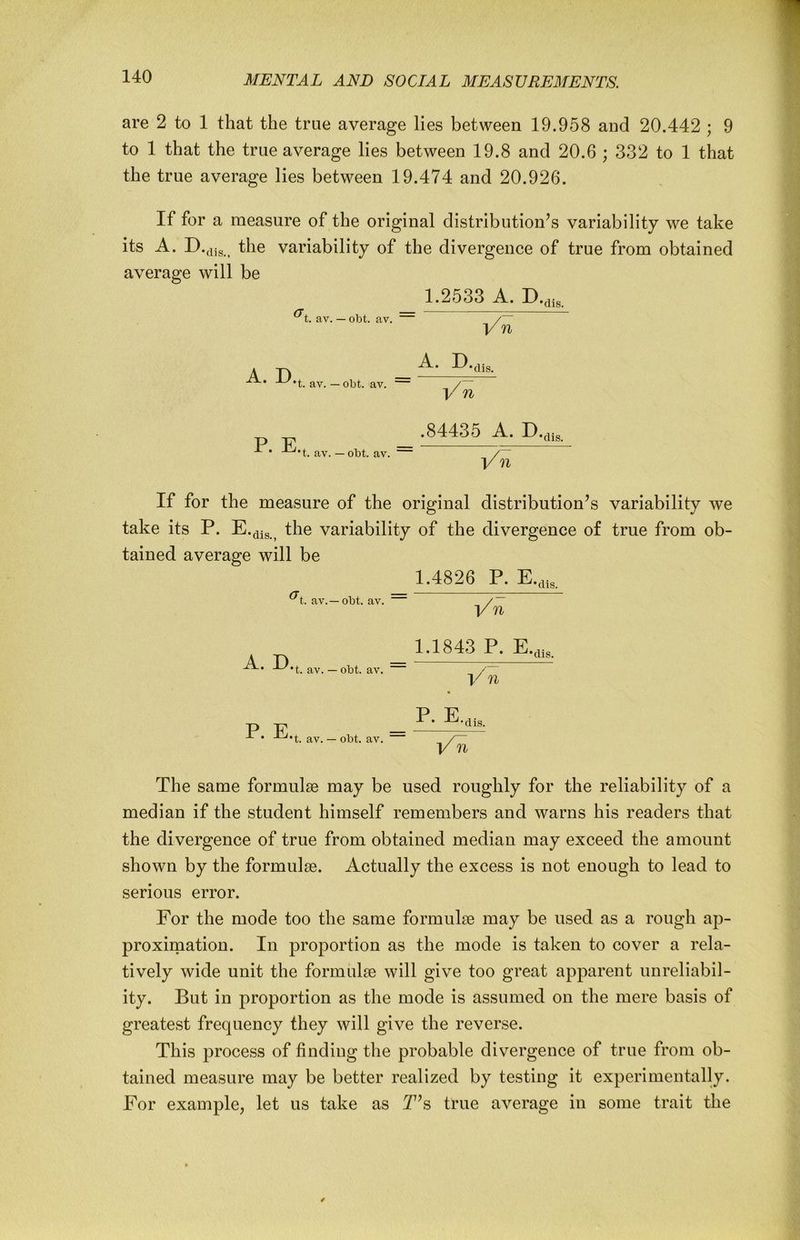 are 2 to 1 that the true average lies between 19.958 and 20.442 ; 9 to 1 that the true average lies between 19.8 and 20.6 ; 332 to 1 that the true average lies between 19.474 and 20.926. If for a measure of the original distribution’s variability we take its A. the variability of the divergence of true from obtained average will be 1.2533 A. av. — obt. av. ~ / V n A. D. A. D... dis. t. av. — obt. av. / V n ^*t. av. — obt. av. .84435 A. D.,„ dis. V n If for the measure of the original distribution’s variability we take its P. E.^^g the variability of the divergence of true from ob- tained average will be 1.4826 P. E.,,ig. ^t. av.—obt. av. /~ V n A. D. 1.1843 P. E... dis. t. av. — obt. av. V n P. E, P. E.,i, t. av. — obt. av. The same formulae may be used roughly for the reliability of a median if the student himself remembers and warns his readers that the divergence of true from obtained median may exceed the amount shown by the formulae. Actually the excess is not enough to lead to serious error. For the mode too the same formulae may be used as a rough ap- proximation. In proportion as the mode is taken to cover a rela- tively wide unit the formulae will give too great apparent unreliabil- ity. But in proportion as the mode is assumed on the mere basis of greatest frequency they will give the reverse. This process of finding the probable divergence of true from ob- tained measure may be better realized by testing it experimentally. For example, let us take as T’s true average in some trait the