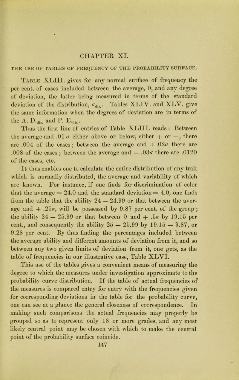 CHAPTER XI. THE USE OF TABLES OF FREQUENCY OF THE PROBABILITY SURFACE. Table XLIII. gives for any normal surface of frequency the per cent, of cases included between the average, 0, and any degree of deviation, the latter being measured in terms of the standard deviation of the distribution, • Tables XLIV. and XLV. give the same information when the degrees of deviation are in terms of the A. H-dis. and P. E.^jg. Thus the first line of entries of Table XLIII. reads : Between the average and .01 a either above or below, either + or —, there are .004 of the cases; between the average and -f .02<r there are .008 of the cases ; between the average and — .03<r there are .0120 of the cases, etc. It thus enables one to calculate the entire distribution of any trait which is normally distributed, the average and variability of which are known. For instance, if one finds for discrimination of color that the average = 24.0 and the standard deviation = 4.0, one finds from the table that the ability 24 — 24.99 or that between the aver- age and 4- .25<r, will be possessed by 9.87 per cent, of the group ; the ability 24 — 25.99 or that between 0 and -j- .5<r by 19.15 per cent., and consequently the ability 25 — 25.99 by 19.15 — 9.87, or 9.28 per cent. By thus finding the percentages included between the average ability and different amounts of deviation from it, and so between any two given limits of deviation from it, one gets, as the table of frequencies in our illustrative case. Table XLVl. This use of the tables gives a convenient means of measuring the degree to which the measures under investigation approximate to the probability curve distribution. If the table of actual frequencies of the measures is compared entry for entry with the frequencies given for corresponding deviations in the table for the probability curve, one can see at a glance the general closeness of correspondence. In making such comparisons the actual frequencies may properly be grouped so as to represent only 18 or more grades, and any most likely central point may be chosen with which to make the central point of the probability surface coincide.