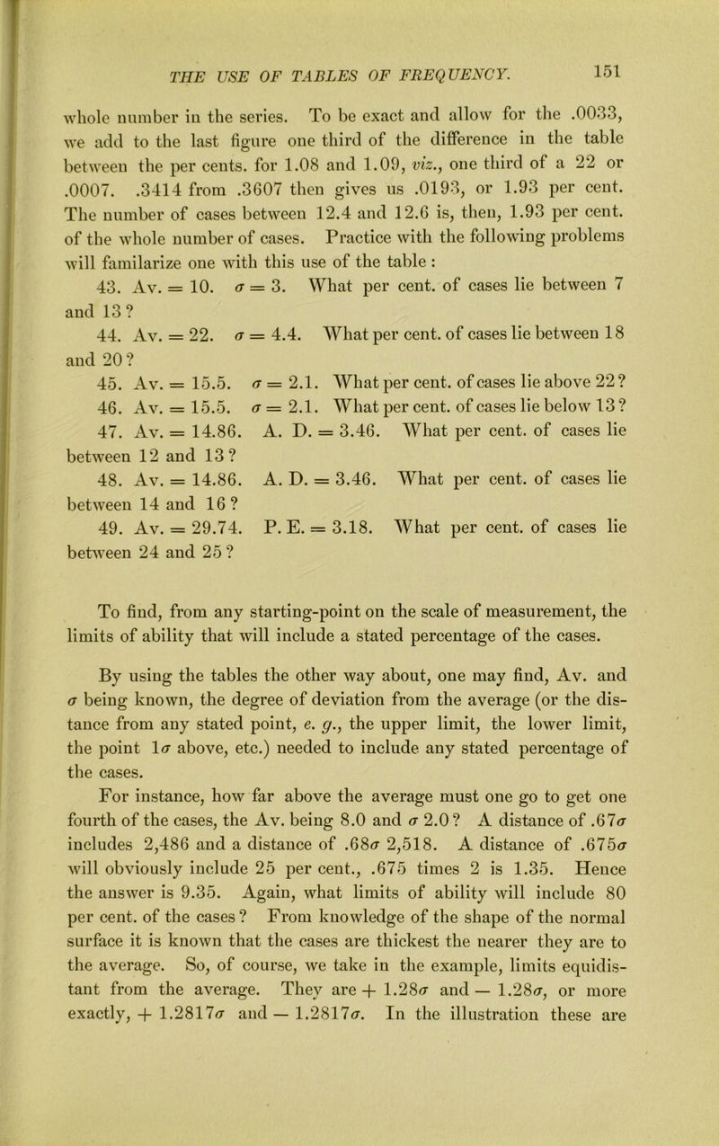 whole number in the series. To be exact and allow for the .0033, we add to the last figure one third of the ditference in the table between the per cents, for 1.08 and 1.09, viz.^ one third of a 22 or .0007. .3414 from .3607 then gives us .0193, or 1.93 per cent. The number of cases between 12.4 and 12.6 is, then, 1.93 per cent, of the whole number of cases. Practice with the following problems will familarize one with this use of the table : 43. Av. = 10. (7 = 3. What per cent, of cases lie between 7 and 13? 44. Av. = 22. (T = 4.4. What per cent, of cases lie between 18 and 20? 45. Av. = 15.5. ^7=2.1. What per cent, of cases lie above 22 ? 46. Av. = 15.5. <7=2.1. What per cent, of cases lie below 13? 47. Av. = 14.86. A. D. = 3.46. What per cent, of cases lie between 12 and 13? 48. Av. = 14.86. A. D. = 3.46. What per cent, of cases lie between 14 and 16? 49. Av. = 29.74. P. E. = 3.18. What per cent, of cases lie between 24 and 25 ? To find, from any starting-point on the scale of measurement, the limits of ability that will include a stated percentage of the cases. By using the tables the other way about, one may find, Av. and <7 being known, the degree of deviation from the average (or the dis- tance from any stated point, e. g., the upper limit, the lower limit, the point 1<7 above, etc.) needed to include any stated percentage of the cases. For instance, how far above the average must one go to get one fourth of the cases, the Av. being 8.0 and <7 2.0? A distance of .67<7 includes 2,486 and a distance of .68<7 2,518. A distance of .675<7 will obviously include 25 per cent., .675 times 2 is 1.35. Hence the answer is 9.35. Again, what limits of ability will include 80 per cent, of the cases? From knowledge of the shape of the normal surface it is known that the cases are thickest the nearer they are to the average. So, of course, we take in the example, limits equidis- tant from the average. They are -f 1.28<7 and — 1.28<r, or more exactly,-h 1.2817(7 and — 1.2817(7. In the illustration these are