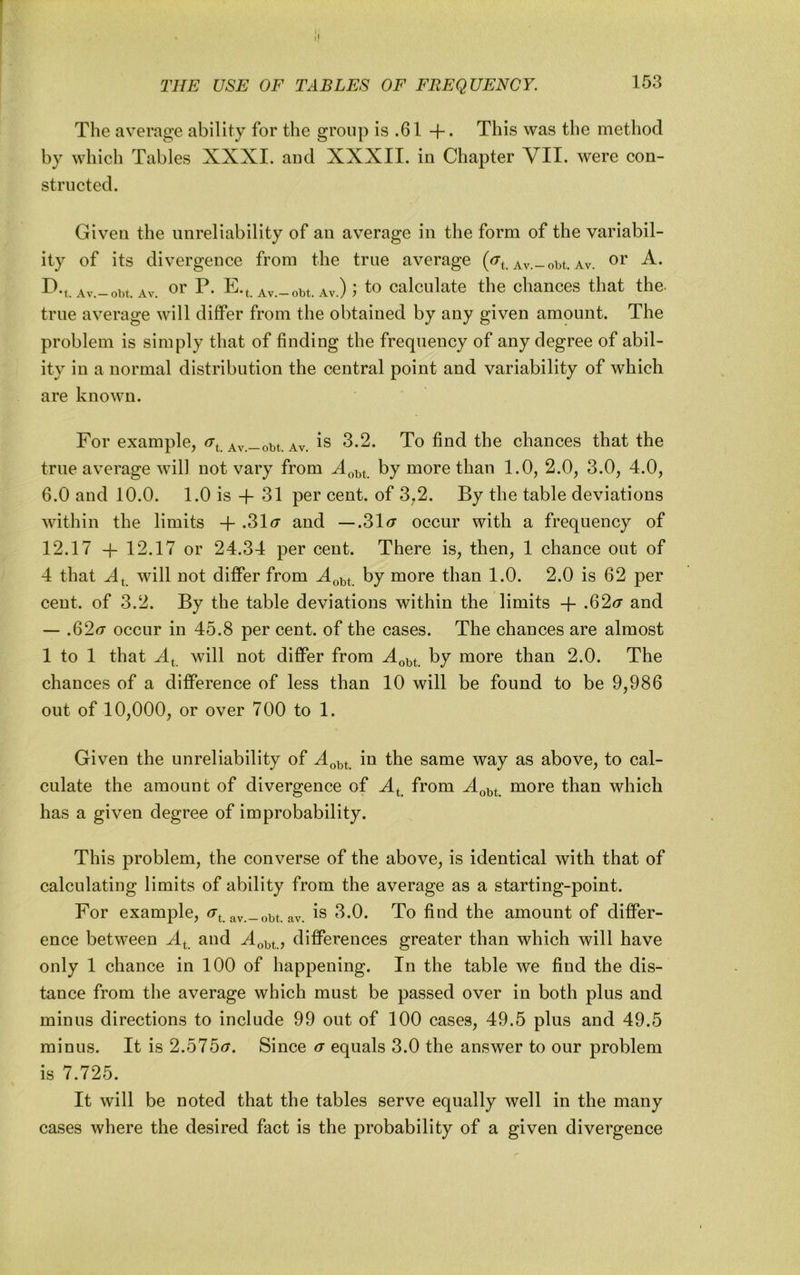 The average ability for the group is .61 4-* This was the method by which Tables XXXI. and XXXII. in Chapter VII. were con- structed. Given the unreliability of an average in the form of the variabil- ity of its divergence from the true average (^t. av.-om. av. D.t Av.-obt. Av. 01' P- E-t Av.-obt. Av.) j b) calculate the chances that the- true average will differ from the obtained by any given amount. The problem is simply that of finding the frequency of any degree of abil- ity in a normal distribution the central point and variability of which are known. For example, ^t. Av.-obt. av. is 3.2. To find the chances that the true average will not vary from by more than 1.0, 2.0, 3.0, 4.0, 6.0 and 10.0. 1.0 is -f- 31 per cent, of 3,2. By the table deviations within the limits -h .31^7 and — .31<r occur with a frequency of 12.17 -|- 12.17 or 24.34 per cent. There is, then, 1 chance out of 4 that will not differ from by more than 1.0. 2.0 is 62 per cent, of 3.2. By the table deviations within the limits -f .62<r and — .62(7 occur in 45.8 per cent, of the cases. The chances are almost 1 to 1 that X, will not differ from by more than 2.0. The chances of a difference of less than 10 will be found to be 9,986 out of 10,000, or over 700 to 1. Given the unreliability of in the same way as above, to cal- culate the amount of divergence of A^_ from more than which has a given degree of improbability. This problem, the converse of the above, is identical with that of calculating limits of ability from the average as a starting-point. For example, av.-obt. av. is 3.0. To find the amount of differ- ence between A^ and differences greater than which will have only 1 chance in 100 of happening. In the table we find the dis- tance from the average which must be passed over in both plus and minus directions to include 99 out of 100 cases, 49.5 plus and 49.5 minus. It is 2.575(7. Since (7 equals 3.0 the answer to our problem is 7.725. It will be noted that the tables serve equally well in the many cases where the desired fact is the probability of a given divergence