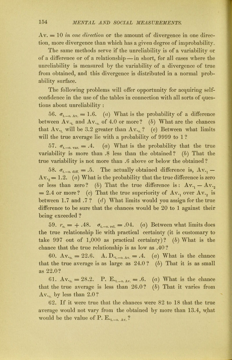 Av. = 10 in one direction or the amount of divergence in one direc- tion, more divergence than which has a given degree of improbability. The same methods serve if the unreliability is of a variability or of a difference or of a relationship — in short, for all cases where the unreliability is measured by the variability of a divergence of true from obtained, and this divergence is distributed in a normal prob- ability surface. The following problems will offer opportunity for acquiring self- confidence in the use of the tables in connection with all sorts of ques- tions about unreliability : 56. ^t.-o. Av. = 1-6- is the probability of a difference between Av.^ and Av.q of 4.0 or more? (6) What are the chances that Av.t will be 3.2 greater than Av.q ? (c) Between what limits will the true average lie with a probability of 9999 to 1 ? 57. ^t.-o. var. =(^) What is the probability that the true variability is more than .8 less than the obtained? (6) That the true variability is not more than .6 above or below the obtained? 58. diff. =-5- The actually obtained difference is, Av.^— Av .2 = 1.2. (a) What is the probability that the true difference is zero or less than zero ? (6) That the true difference is : Av.^ — Av.2 = 2.4 or more? (c) That the true superiority of Av.^ over Av.2 between 1.7 and .7 ? (d) What limits would you assign for the true difference to be sure that the chances would be 20 to 1 against their being exceeded ? 59. ?\ = -f .48. ^t.-o. rei. =(^) Between what limits does the true relationship lie with practical certainty (it is customary to take 997 out of 1,000 as practical certainty)? (6) What is the chance that the true relationship is as low as .40 ? 60. Av.q = 22.6. A. D.t._o. Av. =-4. (a) What is the chance that the true average is as large as 24.0 ? (5) That it is as small as 22.0? 61. Av.q = 28.2. P. Av. =-6. («) What is the chance that the true average is less than 26.0? (6) That it varies from Av.q by less than 2.0? 62. If it were true that the chances were 82 to 18 that the true average would not vary from the obtained by more than 13.4, what would be the value of P. E.^ ?