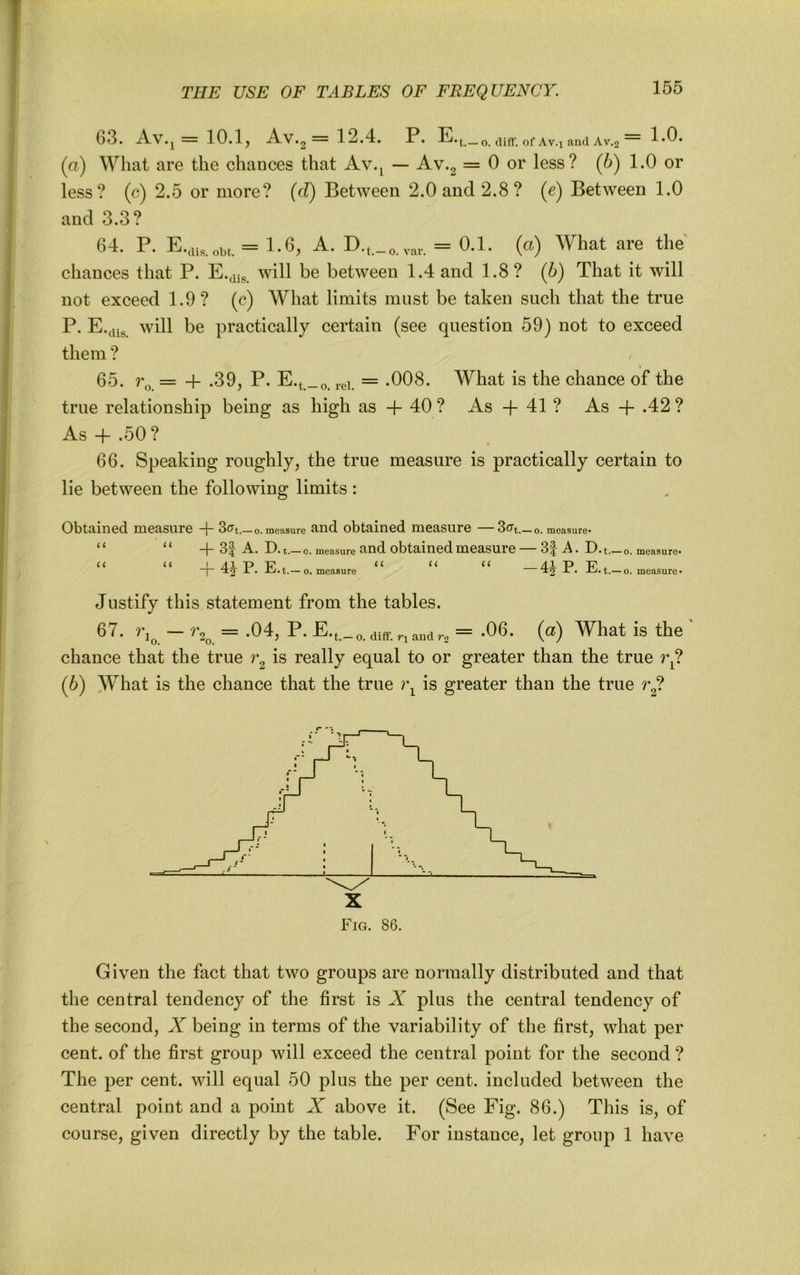 53. iVv.j — 10.Ij A.V.2 — 12.4. P. E»t.—o. diff. of Av.j and Av,2 1.0. (а) What are the chances that Av.^ — Av.2 = 0 or less? (b) 1.0 or less? (c) 2.5 or more? {d) Between 2.0 and 2.8? (e) Between 1.0 and 3.3? 64. P. = E6, a. D.t._o.var. = («) What are the chances that P. E.^^g will be between 1.4 and 1.8? (h) That it will not exceed 1.9 ? (c) What limits must be taken such that the true P. E.jiig will be practically certain (see question 59) not to exceed them ? 65. = + .39, P. E.t._o. rei. = -008. What is the chance of the true relationship being as high as + 40 ? As -f 41 ? As + .42 ? As + .50? ' « 66. Speaking roughly, the true measure is practically certain to lie between the following limits : 0bt£lin6d. lHGclSU.r6 — o. measure tUld. obt3.1I16(i niG£lSUrG 3(Tt.— o. measure- “ “ + 3| A. D ■ t.— o. measure and obtainGd mGasurG — 3| A. D.t._o. measure. U U L /II T> T? << /II T> TP “]“ ^2 — 0. measure • -!-/• t.—o. measure* Justify this statement from the tables. 67. = .04, P. = -06. (a) What is the ' chance that the true is really equal to or greater than the true r^? (б) What is the chance that the true ?\ is greater than the true r^? Fig. 86. Given the fact that two groups are normally distributed and that the central tendency of the first is A plus the central tendency of the second, X being in terms of the variability of the first, what per cent, of the first group will exceed the central point for the second ? The per cent, will equal 50 plus the per cent, included between the central point and a point X above it. (See Fig. 86.) This is, of course, given directly by the table. For instance, let group 1 have