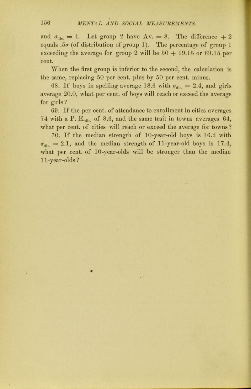 and = 4. Let group 2 have Av. = 8. The difference + 2 equals .5<r (of distribution of group 1). The percentage of group 1 exceeding the average for group 2 will be 50 + 19.15 or 69.15 per cent. When the first group is inferior to the second, the calculation is the same, replacing 50 per cent, plus by 50 per cent, minus. 68. If boys in spelling average 18.6 with (7^^^ = 2.4, and girls average 20.0, what per cent, of boys will reach or exceed the average for girls ? 69. If the per cent, of attendance to enrollment in cities averages 74 with a P. of 8.6, and the same trait in towns averages 64, what per cent, of cities will reach or exceed the average for towns ? 70. If the median strength of 10-year-old boys is 16.2 with = 2.1, and the median strength of 11-year-old boys is 17.4, what per cent, of 10-year-olds will be stronger than the median 11-year-olds ?