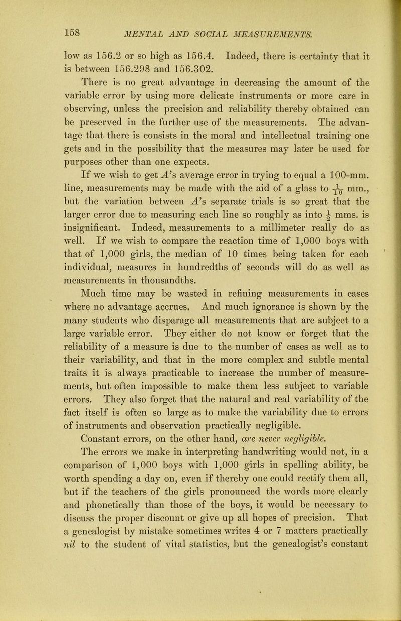 low as 156.2 or so high as 156.4. Indeed, there is certainty that it is between 156.298 and 156.302. There is no great advantage in decreasing the amount of the variable error by using more delicate instruments or more care in observing, unless the precision and reliability thereby obtained can be preserved in the further use of the measurements. The advan- tage that there is consists in the moral and intellectual training one gets and in the possibility that the measures may later be used for purposes other than one expects. If we wish to get^^s average error in trying to equal a 100-mm. line, measurements may be made with the aid of a glass to mm., but the variation between ^’s separate trials is so great that the larger error due to measuring each line so roughly as into ^ mms. is insignificant. Indeed, measurements to a millimeter really do as well. If we wish to compare the reaction time of 1,000 boys with that of 1,000 girls, the median of 10 times being taken for each individual, measures in hundredths of seconds will do as well as measurements in thousandths. Much time may be Avasted in refining measurements in cases where no advantage accrues. And much ignorance is shown by the many students who disparage all measurements that are subject to a large variable error. They either do not know or forget that the reliability of a measure is due to the number of cases as well as to their variability, and that in the more complex and subtle mental traits it is always practicable to increase the number of measure- ments, but often impossible to make them less subject to variable errors. They also forget that the natural and real variability of the fact itself is often so large as to make the variability due to errors of instruments and observation practically negligible. Constant errors, on the other hand, are never negligible. The errors we make in interpreting handwriting Avould not, in a comparison of 1,000 boys Avith 1,000 girls in spelling ability, be Avorth spending a day on, even if thereby one could rectify them all, but if the teachers of the girls pronounced the Avords more clearly and phonetically than those of the boys, it Avould be necessary to discuss the proper discount or give up all hopes of precision. That a genealogist by mistake sometimes Avrites 4 or 7 matters practically nil to the student of vital statistics, but the genealogist’s constant