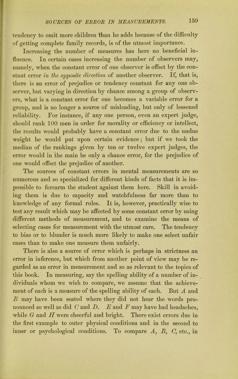 tendency to omit more children than he adds because of the difficulty of getting complete family records, is of the utmost importance. Increasing the number of measures has here no beneficial in- fluence. In certain cases increasing the number of observers may, namely, when the constant error of one observer is offset by the con- stant error in the op2?osite direction of another observer. If, that is, there is an error of prejudice or tendency constant for any one ob- server, but varying in direction by chance among a group of observ- ers, what is a constant error for one becomes a variable error for a group, and is no longer a source of misleading, but only of lessened reliability. For instance, if any one person, even an expert judge, should rank 100 men in order for morality or efficiency or intellect, the results would probably have a constant error due to the undue weight he would put upon certain evidence; but if we took the median of the rankings given by ten or twelve expert judges, the error would in the main be only a chanee error, for the prejudice of one would offset the prejudice of another. The sources of constant errors in mental measurements are so numerous and so specialized for different kinds of facts that it is im- possible to forearm the student against them here. Skill in avoid- ing them is due to capacity and watchfulness far more than to knowledge of any formal rules. It is, however, practieally wise to test any result which may be affected by some constant error by using different methods of measurement, and to examine the means of selecting cases for measurement with the utmost care. The tendency to bias or to blunder is much more likely to make one select unfair cases than to make one measure them unfairly. There is also a source of error which is perhaps in strictness an error in inference, but which from another point of view may be re- garded as an error in measurement and so as relevant to the topics of this book. In measuring, say the spelling ability of a number of in- dividuals whom we wish to compare, we assume that the achieve- ment of each is a measure of the spelling ability of each. But ^4 and B may have been seated where they did not hear the words pro- nounced so well as did C and D. E and F may have had headaches, while G and H were cheerful and bright. There exist errors due in the first example to outer physical conditions and in the second to inner or psychological conditions. To compare A, By (7, etc., in