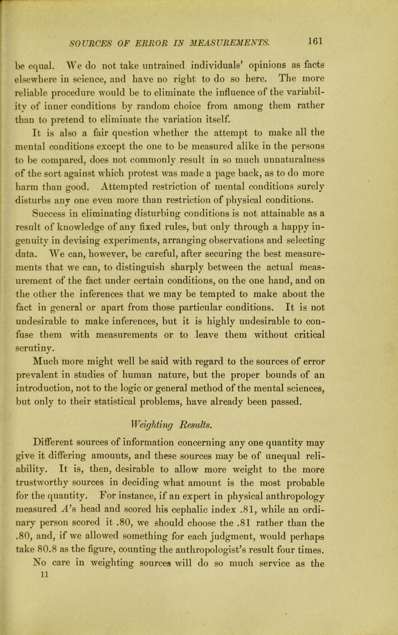 be equal. We do not take untrained individuals’ opinions as facts elsewhere in science, and have no right to do so here. The more reliable procedure would be to eliminate the influence of the variabil- ity of inner conditions by random choice from among them rather than to pretend to eliminate the variation itself. It is also a fair question whether the attempt to make all the mental conditions except the one to be measured alike in the persons to be compared, does not commonly result in so much unnaturalness of the sort against which protest was made a page back, as to do more harm than good. Attempted restriction of mental conditions surely disturbs any one even more than restriction of physical conditions. Success in eliminating disturbing conditions is not attainable as a result of knowledge of any fixed rules, but only through a happy in- genuity in devising experiments, arranging observations and selecting data. We can, however, be careful, after securing the best measure- ments that we can, to distinguish sharply between the actual meas- urement of the fact under certain conditions, on the one hand, and on the other the inferences that we may be tempted to make about the fact in general or apart from those particular conditions. It is not undesirable to make inferences, but it is highly undesirable to con- fuse them with measurements or to leave them without critical scrutiny. Much more might well be said with regard to the sources of error prevalent in studies of human nature, but the proper bounds of an introduction, not to the logic or general method of the mental sciences, but only to their statistical problems, have already been passed. Weighting Results. Different sources of information concerning any one quantity may give it differing amounts, and these sources may be of unequal reli- ability. It is, then, desirable to allow more weight to the more trustworthy sources in deciding what amount is the most probable for the quantity. For instance, if an expert in physical anthropology measured A’s head and scored his cephalic index .81, while an ordi- nary person scored it .80, we should choose the .81 rather than the .80, and, if we allowed something for each judgment, would perhaps take 80.8 as the figure, counting the anthropologist’s result four times. No care in weighting sources will do so much service as the 11