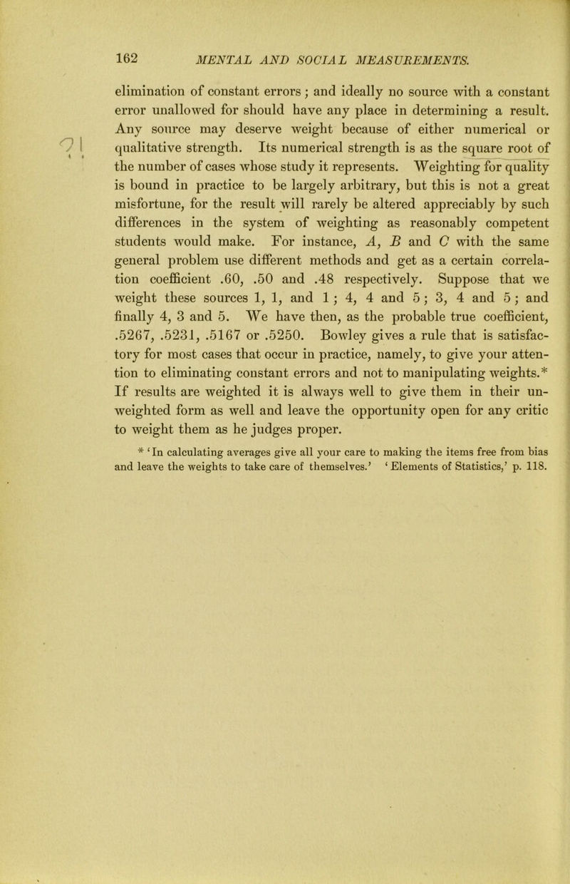 elimination of constant errors; and ideally no source with a constant error unallowed for should have any place in determining a result. Any source may deserve weight because of either numerical or qualitative strength. Its numerical strength is as the square root of the number of cases whose study it represents. Weighting for quality is bound in practice to be largely arbitrary, but this is not a great misfortune, for the result will rarely be altered appreciably by such differences in the system of weighting as reasonably competent students would make. For instance, A, B and C with the same general problem use different methods and get as a certain correla- tion coefficient .60, .50 and .48 respectively. Suppose that we weight these sources 1, 1, and 1 ; 4, 4 and 5; 3, 4 and 5 ; and finally 4, 3 and 5. We have then, as the probable true coefficient, .5267, .5231, .5167 or .5250. Bowley gives a rule that is satisfac- tory for most cases that occur in practice, namely, to give your atten- tion to eliminating constant errors and not to manipulating weights.* If results are weighted it is always well to give them in their un- weighted form as well and leave the opportunity open for any critic to weight them as he judges proper. * ‘In calculating averages give all your care to making the items free from bias and leave the weights to take care of themselves.’ ‘Elements of Statistics,’ p. 118.
