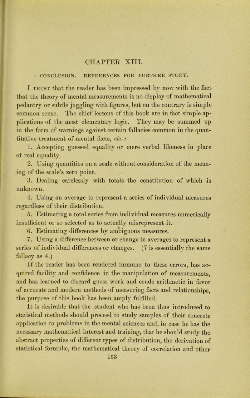 - CONCLUSION. REFEEENCES FOE FUETHEE STUDY. I TEUST that the reader has been impressed by now with the fact that the theory of mental measurements is no display of mathematical pedantry or subtle juggling with figures, but on the contrary is simple common sense. The chief lessons of this book are in fact simple ap- plications of the most elementary logic. They may be summed up in the form of warnings against certain fallacies common in the quan- titative treatment of mental facts, viz.: 1. Accepting guessed equality or mere verbal likeness in place of real equality. 2. Using quantities on a scale without consideration of the mean- ing of the scalers zero point. 3. Dealing carelessly with totals the constitution of which is unknown. 4. Using an average to represent a series of individual measures regardless of their distribution. 5. Estimating a total series from individual measures numerically insufficient or so selected as to actually misrepresent it. 6. Estimating differences by ambiguous measures. 7. Using a difference between or change in averages to represent a series of individual differences or changes. (7 is essentially the same fallacy as 4.) If the reader has been rendered immune to these errors, has ac- quired facility and confidence in the manipulation of measurements, and has learned to discard guess work and crude arithmetic in favor of accurate and modern methods of measuring facts and relationships, the purpose of this book has been amply fulfilled. It is desirable that the student who has been thus introduced to statistical methods should proceed to study samples of their concrete application to problems in the mental sciences and, in case he has the necessary mathematical interest and training, that he should study the abstract properties of different types of distribution, the derivation of statistical formulae, the mathematical theory of correlation and other