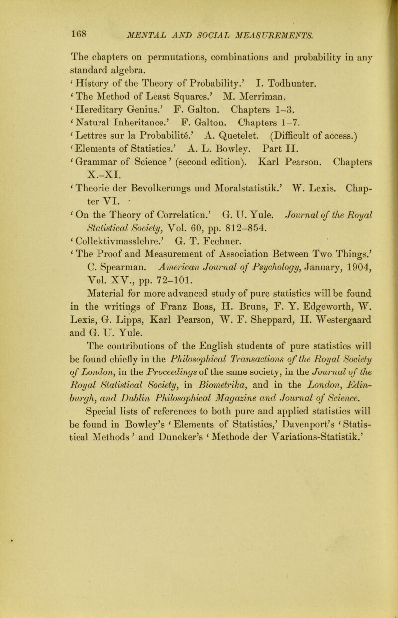 The chapters on permutations, combinations and probability in any standard algebra. ^ History of the Theory of Probability.’ I. Todhunter. ^The Method of Least Squares.’ M. Merriman. ^ Hereditary Genius.’ F. Galton. Chapters 1-3. ^Natural Inheritance.’ F. Galton. Chapters 1-7. ^ Lettres sur la Probabilite.’ A. Quetelet. (Difficult of access.) ^Elements of Statistics.’ A. L. Bowley. Part II. ^ Grammar of Science ’ (second edition). Karl Pearson. Chapters X.-XI. ‘ Theorie der Bevolkerungs und Moralstatistik.’ W. Lexis. Chap- ter VI. ' ^ On the Theory of Correlation.’ G. U. Yule. Journal of the Royal Statistical Society, Vol. 60, pp. 812—854. ^ Collektivmasslehre.’ G. T. Fechner. ^ The Proof and Measurement of Association Between Two Things.’ C. Spearman. American Journal of Psychology, January, 1904, Vol. XV., pp. 72-101. Material for more advanced study of pure statistics will be found in the writings of Franz Boas, H. Bruns, F. Y. Edgeworth, W. Lexis, G. Lipps, Karl Pearson, W. F. Sheppard, H. Westergaard and G. U. Yule. The contributions of the English students of pure statistics will be found chiefly in the Philosophical Transactions of the Royal Society of London, in the Proceedings of the same society, in the Journal of the Royal Statistical Society, in Biometrika, and in the London, Edin- hurgh, and Dublin Philosophical Magazine and Journal of Science. Special lists of references to both pure and applied statistics will be found in Bowley’s ^ Elements of Statistics,’ Davenport’s ‘ Statis- tical Methods ’ and Duncker’s ^Methode der Variations-Statistik.’