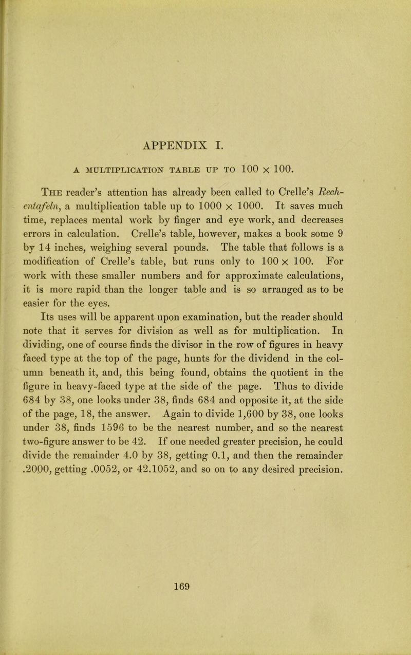 APPENDIX I. A MULTIPLICATION TABLE UP TO 100 X 100. The reader’s attention has already been called to Crelle’s Rech- entafeln, a multiplication table up to 1000 x 1000. It saves much time, replaces mental work by finger and eye work, and decreases errors in calculation. Crelle’s table, however, makes a book some 9 by 14 inches, weighing several pounds. The table that follows is a modification of Crelle’s table, but runs only to 100 x 100. For work with these smaller numbers and for approximate calculations, it is more rapid than the longer table and is so arranged as to be easier for the eyes. Its uses will be apparent upon examination, but the reader should note that it serves for division as well as for multiplication. In dividing, one of course finds the divisor in the row of figures in heavy faced type at the top of the page, hunts for the dividend in the col- umn beneath it, and, this being found, obtains the quotient in the figure in heavy-faced type at the side of the page. Thus to divide 684 by 38, one looks under 38, finds 684 and opposite it, at the side of the page, 18, the answer. Again to divide 1,600 by 38, one looks under 38, finds 1596 to be the nearest number, and so the nearest two-figure answer to be 42. If one needed greater precision, he could divide the remainder 4.0 by 38, getting 0.1, and then the remainder .2000, getting .0052, or 42.1052, and so on to any desired precision.