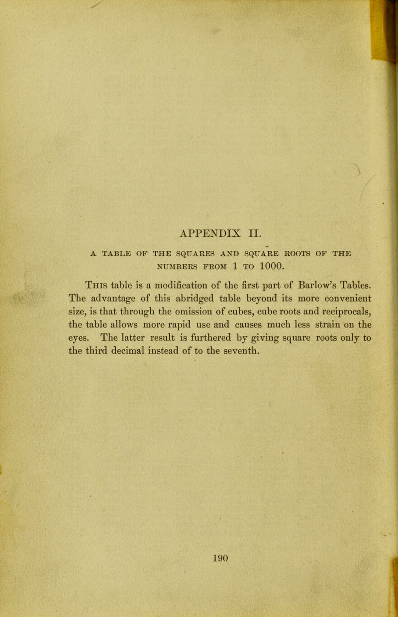 A TABLE OF THE SQUARES AND SQUARE ROOTS OF THE NUMBERS FROM 1 TO 1000. This table is a modification of the first part of Barlow’s Tables. The advantage of this abridged table beyond its more convenient size, is that through the omission of cubes, cube roots and reciprocals, the table allows more rapid use and causes much less strain on the eyes. The latter result is furthered by giving square roots only to the third decimal instead of to the seventh. 190