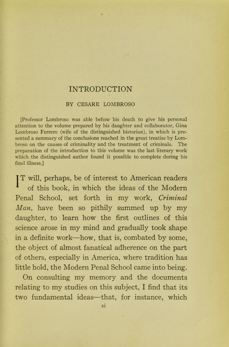 INTRODUCTION BY CESARE LOMBROSO [Professor Lombroso was able before his death to give his personal attention to the volume prepared by his daughter and collaborator, Gina Lombroso Ferrero (wife of the distinguished historian), in which is pre- sented a summary of the conclusions reached in the great treatise by Lom- broso on the causes of criminality and the treatment of criminals. The preparation of the introduction to this volume was the last literary work which the distinguished author found it possible to complete during his final illness.] IT will, perhaps, be of interest to American readers 1 of this book, in which the ideas of the Modern Penal School, set forth in my work, Criminal Man, have been so pithily summed up by my daughter, to learn how the first outlines of this science arose in my mind and gradually took shape in a definite work—how, that is, combated by some, the object of almost fanatical adherence on the part of others, especially in America, where tradition has little hold, the Modern Penal School came into being. On consulting my memory and the documents relating to my studies on this subject, I find that its two fundamental ideas—that, for instance, which