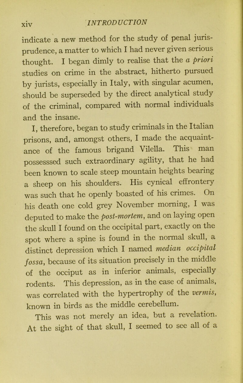 indicate a new method for the study of penal juris- prudence, a matter to which I had never given serious thought. I began dimly to realise that the a priori studies on crime in the abstract, hitherto pursued by jurists, especially in Italy, with singular acumen, should be superseded by the direct analytical study of the criminal, compared with normal individuals and the insane. I, therefore, began to study criminals in the Italian prisons, and, amongst others, I made the acquaint- ance of the famous brigand Vilella. This man possesssed such extraordinary agility, that he had been known to scale steep mountain heights bearing a sheep on his shoulders. His cynical effrontery was such that he openly boasted of his crimes. On his death one cold grey November morning, I was deputed to make the post-mortem, and on laying open the skull I found on the occipital part, exactly on the spot where a spine is found in the noimal skull, a distinct depression which I named median occipital fossa, because of its situation precisely in the middle of the occiput as in inferior animals, especially rodents. This depression, as in the case of animals, was correlated with the hypertrophy of the vermis, known in birds as the middle cerebellum. This was not merely an idea, but a revelation. At the sight of that skull, I seemed to see all of a