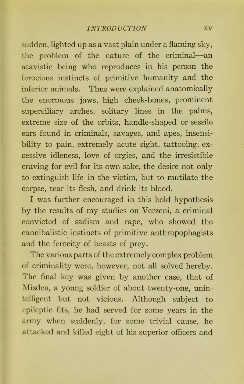 sudden, lighted up as a vast plain under a flaming sky, the problem of the nature of the criminal—an atavistic being who reproduces in his person the ferocious instincts of primitive humanity and the inferior animals. Thus were explained anatomically the enormous jaws, high cheek-bones, prominent superciliary arches, solitary lines in the palms, extreme size of the orbits, handle-shaped or sessile ears found in criminals, savages, and apes, insensi- bility to pain, extremely acute sight, tattooing, ex- cessive idleness, love of orgies, and the irresistible craving for evil for its own sake, the desire not only to extinguish life in the victim, but to mutilate the corpse, tear its flesh, and drink its blood. I was further encouraged in this bold hypothesis by the results of my studies on Verzeni, a criminal convicted of sadism and rape, who showed the cannibalistic instincts of primitive anthropophagists and the ferocity of beasts of prey. The various parts of the extremely complex problem of criminality were, however, not all solved hereby. The final key was given by another case, that of Misdea, a young soldier of about twenty-one, unin- telligent but not vicious. Although subject to epileptic fits, he had served for some years in the army when suddenly, for some trivial cause, he attacked and killed eight of his superior officers and