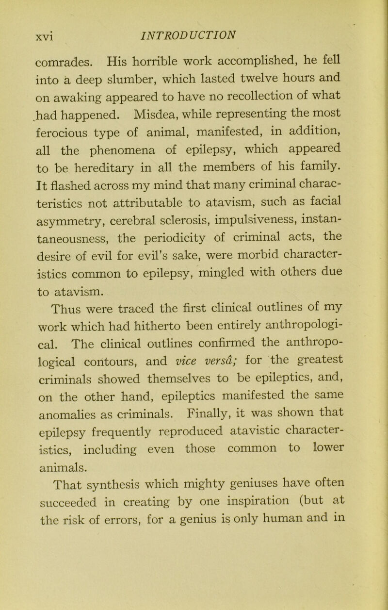 comrades. His horrible work accomplished, he fell into a deep slumber, which lasted twelve hours and on awaking appeared to have no recollection of what had happened. Misdea, while representing the most ferocious type of animal, manifested, in addition, all the phenomena of epilepsy, which appeared to be hereditary in all the members of his family. It flashed across my mind that many criminal charac- teristics not attributable to atavism, such as facial asymmetry, cerebral sclerosis, impulsiveness, instan- taneousness, the periodicity of criminal acts, the desire of evil for evil’s sake, were morbid character- istics common to epilepsy, mingled with others due to atavism. Thus were traced the first clinical outlines of my work which had hitherto been entirely anthropologi- cal. The clinical outlines confirmed the anthropo- logical contours, and vice versa; for the greatest criminals showed themselves to be epileptics, and, on the other hand, epileptics manifested the same anomalies as criminals. Finally, it was shown that epilepsy frequently reproduced atavistic character- istics, including even those common to lower animals. That synthesis which mighty geniuses have often succeeded in creating by one inspiration (but at the risk of errors, for a genius is only human and in