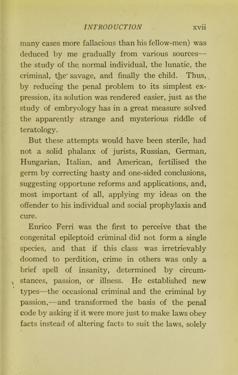 many cases more fallacious than his fellow-men) was deduced by me gradually from various sources— the study of the. normal individual, the lunatic, the criminal, the'savage, and finally the child. Thus, by reducing the penal problem to its simplest ex- pression, its solution was rendered easier, just as the study of embryology has in a great measure solved the apparently strange and mysterious riddle of teratology. But these attempts would have been sterile, had not a solid phalanx of jurists, Russian, German, Hungarian, Italian, and American, fertilised the germ by correcting hasty and one-sided conclusions, suggesting opportune reforms and applications, and, most important of all, applying my ideas on the offender to his individual and social prophylaxis and cure. Enrico Ferri was the first to perceive that the congenital epileptoid criminal did not form a single species, and that if this class was irretrievably doomed to perdition, crime in others was only a brief spell of insanity, determined by circum- stances, passion, or illness. He established new types—the occasional criminal and the criminal by passion,'—and transformed the basis of the penal code by asking if it were more just to make laws obey facts instead of altering facts to suit the laws, solely
