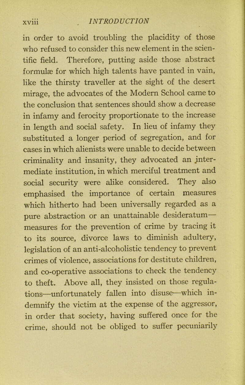 • • • xvm in order to avoid troubling the placidity of those who refused to consider this new element in the scien- tific field. Therefore, putting aside those abstract formulae for which high talents have panted in vain, like the thirsty traveller at the sight of the desert mirage, the advocates of the Modern School came to the conclusion that sentences should show a decrease in infamy and ferocity proportionate to the increase in length and social safety. In lieu of infamy they substituted a longer period of segregation, and for cases in which alienists were unable to decide between criminality and insanity, they advocated an inter- mediate institution, in which merciful treatment and social security were alike considered. They also emphasised the importance of certain measures which hitherto had been universally regarded as a pure abstraction or an unattainable desideratum measures for the prevention of crime by tracing it to its source, divorce laws to diminish adultery, legislation of an anti-alcoholistic tendency to prevent crimes of violence, associations for destitute children, and co-operative associations to check the tendency to theft. Above all, they insisted on those regula- tions—unfortunately fallen into disuse—which in- demnify the victim at the expense of the aggressor, in order that society, having suffered once for the crime, should not be obliged to suffer pecuniarily