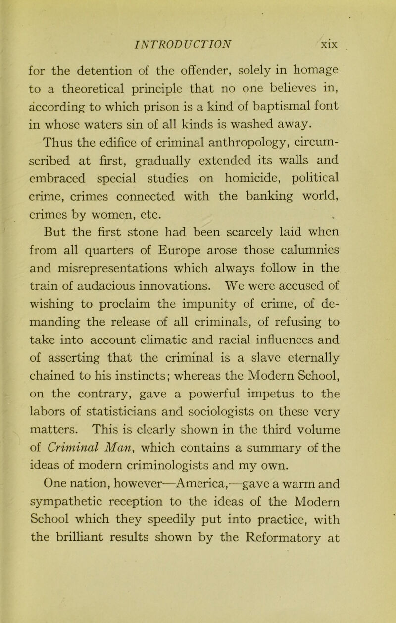 for the detention of the offender, solely in homage to a theoretical principle that no one believes in, according to which prison is a kind of baptismal font in whose waters sin of all kinds is washed away. Thus the edifice of criminal anthropology, circum- scribed at first, gradually extended its walls and embraced special studies on homicide, political crime, crimes connected with the banking world, crimes by women, etc. But the first stone had been scarcely laid when from all quarters of Europe arose those calumnies and misrepresentations which always follow in the train of audacious innovations. We were accused of wishing to proclaim the impunity of crime, of de- manding the release of all criminals, of refusing to take into account climatic and racial influences and of asserting that the criminal is a slave eternally chained to his instincts; whereas the Modern School, on the contrary, gave a powerful impetus to the labors of statisticians and sociologists on these very matters. This is clearly shown in the third volume of Criminal Man, which contains a summary of the ideas of modern criminologists and my own. One nation, however—America,—gave a warm and sympathetic reception to the ideas of the Modern School which they speedily put into practice, with the brilliant results shown by the Reformatory at