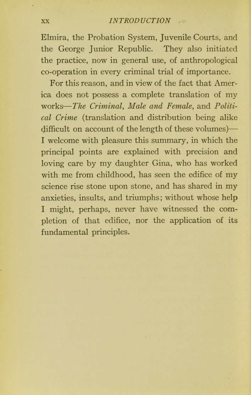 Elmira, the Probation System, Juvenile Courts, and the George Junior Republic. They also initiated the practice, now in general use, of anthropological co-operation in every criminal trial of importance. For this reason, and in view of the fact that Amer- ica does not possess a complete translation of my works-—The Criminal, Male and Female, and Politi- cal Crime (translation and distribution being alike difficult on account of the length of these volumes)—■ I welcome with pleasure this summary, in which the principal points are explained with precision and loving care by my daughter Gina, who has worked with me from childhood, has seen the edifice of my science rise stone upon stone, and has shared in my anxieties, insults, and triumphs; without whose help I might, perhaps, never have witnessed the com- pletion of that edifice, nor the application of its fundamental principles.