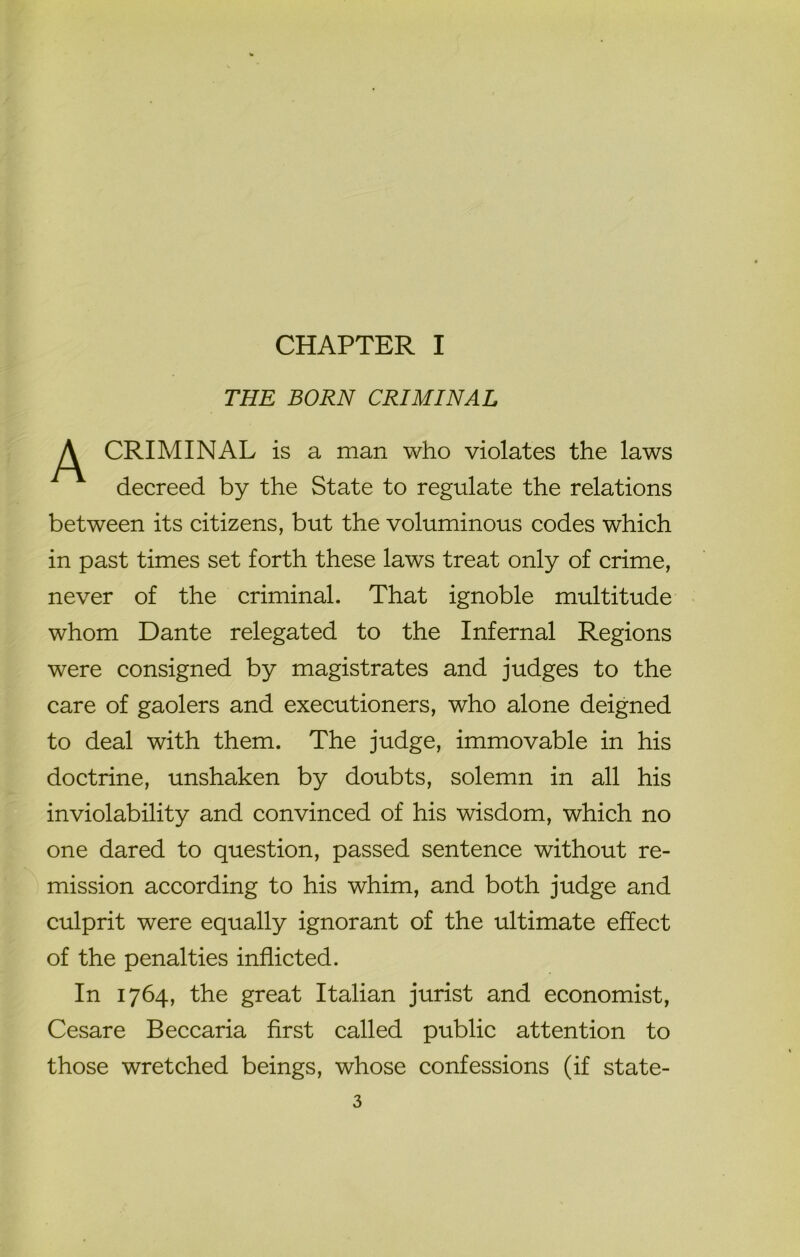 CHAPTER I THE BORN CRIMINAL P^ CRIMINAL is a man who violates the laws decreed by the State to regulate the relations between its citizens, but the voluminous codes which in past times set forth these laws treat only of crime, never of the criminal. That ignoble multitude whom Dante relegated to the Infernal Regions were consigned by magistrates and judges to the care of gaolers and executioners, who alone deigned to deal with them. The judge, immovable in his doctrine, unshaken by doubts, solemn in all his inviolability and convinced of his wisdom, which no one dared to question, passed sentence without re- mission according to his whim, and both judge and culprit were equally ignorant of the ultimate effect of the penalties inflicted. In 1764, the great Italian jurist and economist, Cesare Beccaria first called public attention to those wretched beings, whose confessions (if state-