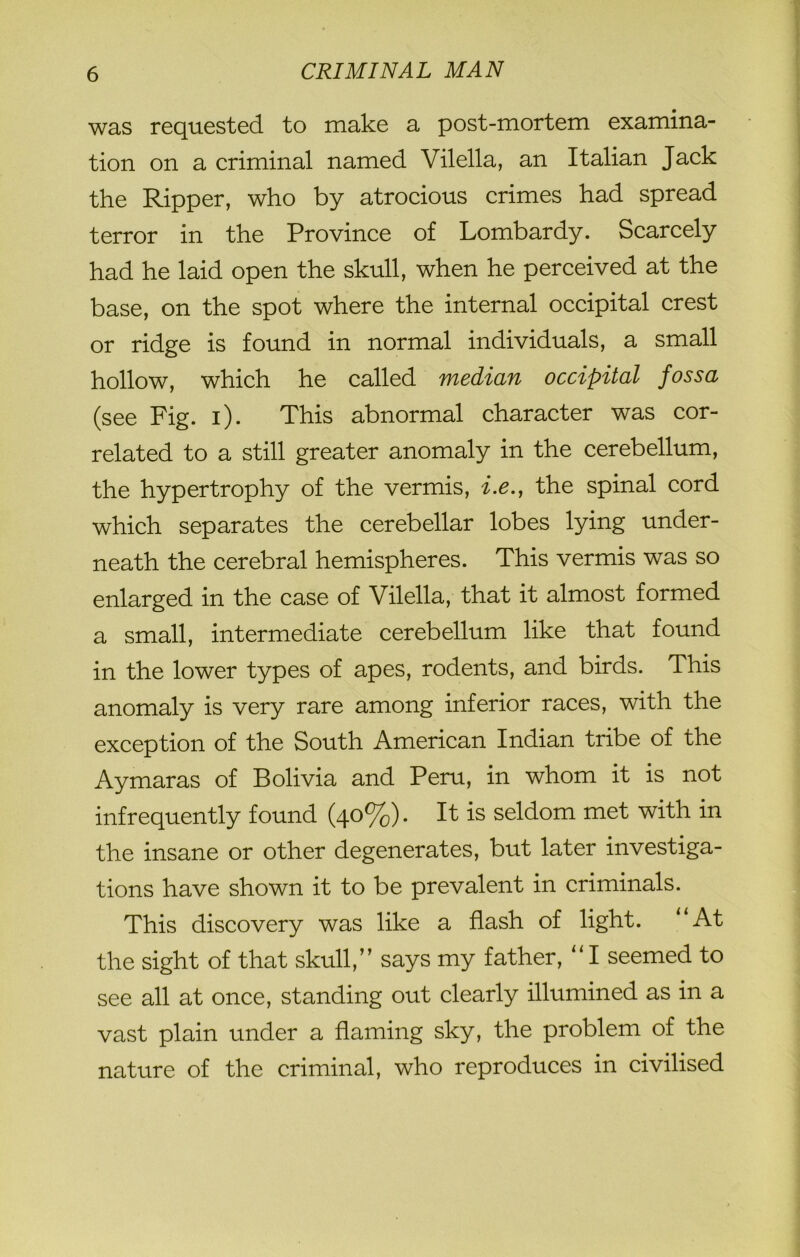 was requested to make a post-mortem examina- tion on a criminal named Vilella, an Italian Jack the Ripper, who by atrocious crimes had spread terror in the Province of Lombardy. Scarcely had he laid open the skull, when he perceived at the base, on the spot where the internal occipital crest or ridge is found in normal individuals, a small hollow, which he called median occipital fossa (see Fig. i). This abnormal character was cor- related to a still greater anomaly in the cerebellum, the hypertrophy of the vermis, i.e., the spinal cord which separates the cerebellar lobes lying under- neath the cerebral hemispheres. This vermis was so enlarged in the case of Vilella, that it almost formed a small, intermediate cerebellum like that found in the lower types of apes, rodents, and birds. This anomaly is very rare among inferior races, with the exception of the South American Indian tribe of the Aymaras of Bolivia and Peru, in whom it is not infrequently found (40%). It is seldom met with in the insane or other degenerates, but later investiga- tions have shown it to be prevalent in criminals. This discovery was like a flash of light. “At the sight of that skull,” says my father, “I seemed to see all at once, standing out clearly illumined as in a vast plain under a flaming sky, the problem of the nature of the criminal, who reproduces in civilised
