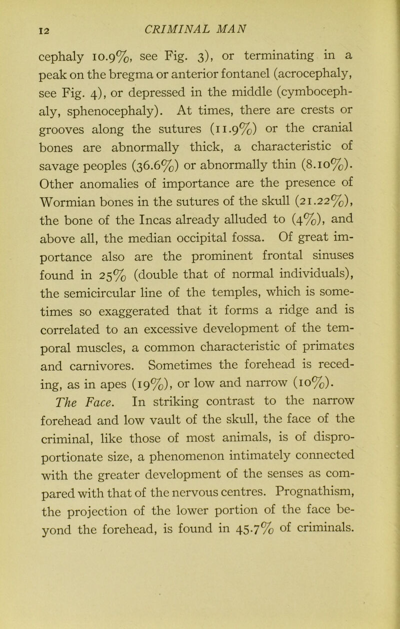 cephaly 10.9%, see Fig. 3), or terminating in a peak on the bregma or anterior fontanel (acrocephaly, see Fig. 4), or depressed in the middle (cymboceph- aly, sphenocephaly). At times, there are crests or grooves along the sutures (11.9%) or the cranial bones are abnormally thick, a characteristic of savage peoples (36.6%) or abnormally thin (8.10%). Other anomalies of importance are the presence of Wormian bones in the sutures of the skull (21.22%), the bone of the Incas already alluded to (4%), and above all, the median occipital fossa. Of great im- portance also are the prominent frontal sinuses found in 25% (double that of normal individuals), the semicircular line of the temples, which is some- times so exaggerated that it forms a ridge and is correlated to an excessive development of the tem- poral muscles, a common characteristic of primates and carnivores. Sometimes the forehead is reced- ing, as in apes (19%), or low and narrow (10%). The Face. In striking contrast to the narrow forehead and low vault of the skull, the face of the criminal, like those of most animals, is of dispro- portionate size, a phenomenon intimately connected with the greater development of the senses as com- pared with that of the nervous centres. Prognathism, the projection of the lower portion of the face be- yond the forehead, is found in 457% of criminals.