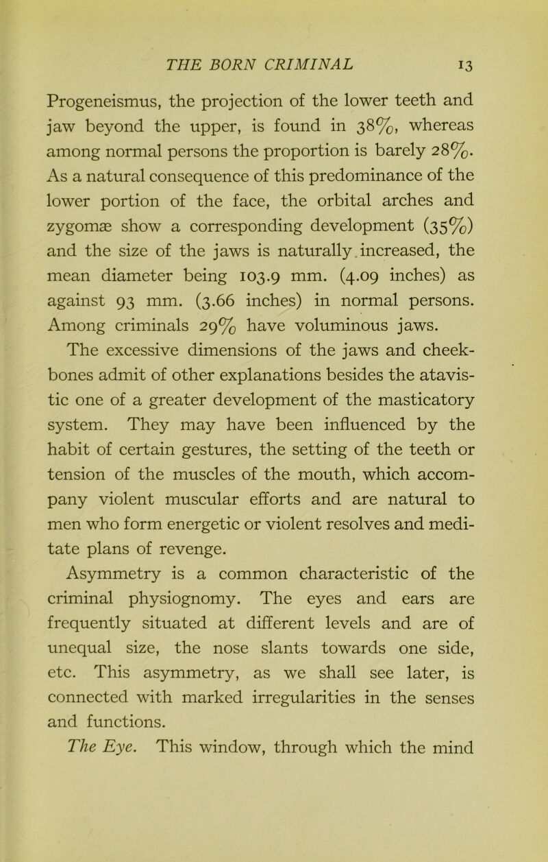 Progeneismus, the projection of the lower teeth and jaw beyond the upper, is found in 38%, whereas among normal persons the proportion is barely 28%. As a natural consequence of this predominance of the lower portion of the face, the orbital arches and zygomas show a corresponding development (35%) and the size of the jaws is naturally increased, the mean diameter being 103.9 mm. (4.09 inches) as against 93 mm. (3.66 inches) in normal persons. Among criminals 29% have voluminous jaws. The excessive dimensions of the jaws and cheek- bones admit of other explanations besides the atavis- tic one of a greater development of the masticatory system. They may have been influenced by the habit of certain gestures, the setting of the teeth or tension of the muscles of the mouth, which accom- pany violent muscular efforts and are natural to men who form energetic or violent resolves and medi- tate plans of revenge. Asymmetry is a common characteristic of the criminal physiognomy. The eyes and ears are frequently situated at different levels and are of unequal size, the nose slants towards one side, etc. This asymmetry, as we shall see later, is connected with marked irregularities in the senses and functions. The Eye. This window, through which the mind