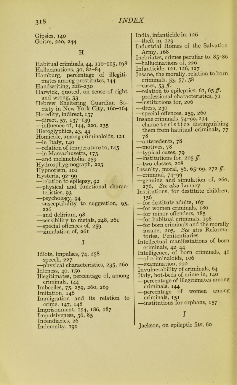 Gipsies, 140 Goitre, 220, 244 H Habitual criminals, 44, 110-115,198 Hallucinations, 30, 82-84 Hamburg, percentage of illegiti- mates among prostitutes, 144 Handwriting, 228-230 Harwick, quoted, on sense of right and wrong, 33. Hebrew Sheltering Guardian So- ciety in New York City, 160-164 Heredity, indirect, 137 —direct, 57, 137-139 —influence of, 144, 220, 235 Hieroglyphics, 43, 44 Homicide, among criminaloids, 121 —in Italy, 140 —relation of temperature to, 145 —in Massachusetts, 173 —and melancholia, 259 Hydrosphygmograph, 223 Hypnotism, 101 Hysteria, 92-99 —relation to epilepsy, 92 —physical and functional charac- teristics, 93 —psychology, 94 —susceptibility to suggestion, 95, 226 —and delirium, 98 —sensibility to metals, 248, 261 —special offences of, 259 —simulation of, 261 I Idiots, impulses, 74, 258 —speech, 227 —physical characteristics, 235, 260 Idleness, 40, 150 Illegitimates, percentage of, among criminals, 144 Imbeciles, 75, 259, 260, 269 Imitation, 146 Immigration and its relation to crime, 147, 148 Imprisonment, 154, 186, 187 Impulsiveness, 36, 85 Incendiaries, 26 Indemnity, 191 India, infanticide in, 126 —theft in, 129 Industrial Homes of the Salvation Army, 168. Inebriates, crimes peculiar to, 85-86 —hallucinations of, 226 Infanticide, 121, 126, 127 Insane, the morally, relation to born criminals, 53, 57, 58 —cases, 53 ff. —relation to epileptics, 61, 65 ff. —professional characteristics, 71 —institutions for, 206 —dress, 230 —special offences, 259, 260 Insane criminals, 74-99, 234 —charac t e r i s t i c s distinguishing them from habitual criminals, 77 78 —antecedents, 78 —motives, 78 —typical cases, 79 —institutions for, 205 ff. —two classes, 208 Insanity, moral, 56, 65-69, 272 ff. —criminal, 74-99 —genuine and simulation of, 260, 276. See also Lunacy Institutions, for destitute children, —for women criminals, 180 —for minor offenders, 185 —for habitual criminals, 198 —for born criminals and the morally insane, 205. See also Reforma- tories, Penitentiaries Intellectual manifestations of born criminals, 42-44 Intelligence, of born criminals, 41 —of criminaloids, 106 —examination, 222 Invulnerability of criminals, 64 Italy, hot-beds of crime in, 140 —percentage of illegitimates among criminals, 144 —percentage of women among criminals, 151 —institutions for orphans, 157 J Jackson, on epileptic fits, 60