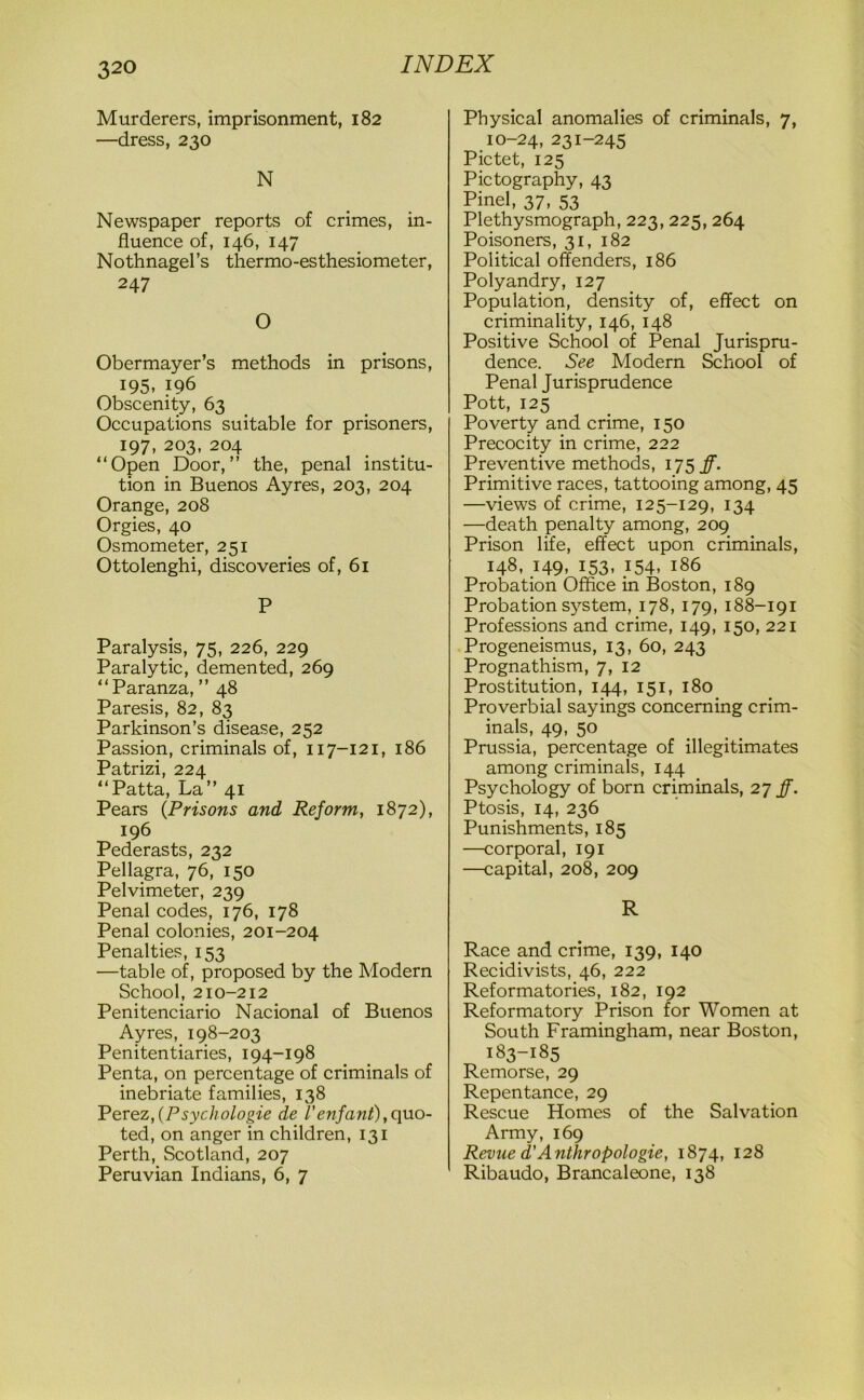 Murderers, imprisonment, 182 —dress, 230 N Newspaper reports of crimes, in- fluence of, 146, 147 Nothnagel’s thermo-esthesiometer, 247 O Obermayer’s methods in prisons, 195, 196 Obscenity, 63 Occupations suitable for prisoners, 197, 203, 204 “Open Door,” the, penal institu- tion in Buenos Ayres, 203, 204 Orange, 208 Orgies, 40 Osmometer, 251 Ottolenghi, discoveries of, 61 P Paralysis, 75, 226, 229 Paralytic, demented, 269 “Paranza, ” 48 Paresis, 82, 83 Parkinson’s disease, 252 Passion, criminals of, 117-121, 186 Patrizi, 224 “Patta, La” 41 Pears (Prisons and Reform, 1872), 196 Pederasts, 232 Pellagra, 76, 150 Pelvimeter, 239 Penal codes, 176, 178 Penal colonies, 201-204 Penalties, 153 —table of, proposed by the Modern School, 210-212 Penitenciario Nacional of Buenos Ayres, 198-203 Penitentiaries, 194-198 Penta, on percentage of criminals of inebriate families, 138 Perez,(P sychologie de Venfant),quo- ted, on anger in children, 131 Perth, Scotland, 207 Peruvian Indians, 6, 7 Physical anomalies of criminals, 7, 10-24, 231-245 Pictet, 125 Pictography, 43 Pinel, 37, 53 Plethysmograph, 223, 225, 264 Poisoners, 31, 182 Political offenders, 186 Polyandry, 127 Population, density of, effect on criminality, 146, 148 Positive School of Penal Jurispru- dence. See Modern School of Penal Jurisprudence Pott, 125 Poverty and crime, 150 Precocity in crime, 222 Preventive methods, 175 ff. Primitive races, tattooing among, 45 —views of crime, 125-129, 134 —death penalty among, 209 Prison life, effect upon criminals, 148, 149, 153, 154, 186 Probation Office in Boston, 189 Probation system, 178, 179, 188-191 Professions and crime, 149, 150, 221 Progeneismus, 13, 60, 243 Prognathism, 7, 12 Prostitution, 144, 151, 180 Proverbial sayings concerning crim- inals, 49, 50 Prussia, percentage of illegitimates among criminals, 144 Psychology of born criminals, 27 ff. Ptosis, 14, 236 Punishments, 185 —corporal, 191 —capital, 208, 209 R Race and crime, 139, 140 Recidivists, 46, 222 Reformatories, 182, 192 Reformatory Prison for Women at South Framingham, near Boston, 183-185 Remorse, 29 Repentance, 29 Rescue Homes of the Salvation Army, 169 Revue d’Anthropologie, 1874, 128 Ribaudo, Brancaleone, 138
