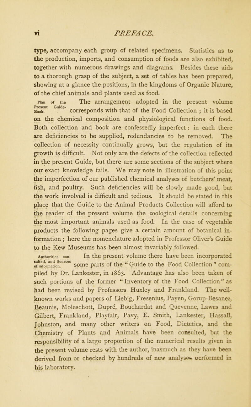 type, accompany each group of related specimens. Statistics as to the production, imports, and consumption of foods are also exhibited, together with numerous drawings and diagrams. Besides these aids to a thorough grasp of the subject, a set of tables has been prepared, showing at a glance the positions, in the kingdoms of Organic Nature, of the chief animals and plants used as food. Plan of the The arrangement adopted in the present volume Book. corresponds with that of the Food Collection ; it is based on the chemical composition and physiological functions of food. Both collection and book are confessedly imperfect : in each there are deficiencies to be supplied, redundancies to be removed. The collection of necessity continually grows, but the regulation of its growth is difficult. Not only are the defects of the collection reflected in the present Guide, but there are some sections of the subject where our exact knowledge fails. We may note in illustration of this point the imperfection of our published chemical analyses of butchers’ meat, fish, and poultry. Such deficiencies will be slowly made good, but the work involved is difficult and tedious. It should be stated in this *-<• *•* place that the Guide to the Animal Products Collection will afford to the reader of the present volume the zoological details concerning Authorities con- sulted, and Sources of information. the most important animals used as food. In the case of vegetable products the following pages give a certain amount of botanical in- formation ; here the nomenclature adopted in Professor Oliver’s Guide to the Kew Museums has been almost invariably followed. In the present volume there have been incorporated some parts of the “ Guide to the Food Collection” com- piled by Dr. Lankester, in 1863. Advantage has also been taken of such portions of the former “ Inventory of the Food Collection ” as had been revised by Professors Huxley and Frankland. The well- known works and papers of Liebig, Fresenius, Payen, Gorup-Besanez, Beaunis, Moleschott, Duprd, Bouchardat and Quevenne, Lawes and Gilbert, Frankland, Playfair, Pavy, E. Smith, Lankester, Hassall, Johnston, and many other writers on Food, Dietetics, and the Chemistry of Plants and Animals have been consulted, but the responsibility of a large proportion of the numerical results given in the present volume rests with the author, inasmuch as they have been derived from or checked by hundreds of new analyse* performed in his laboratory.