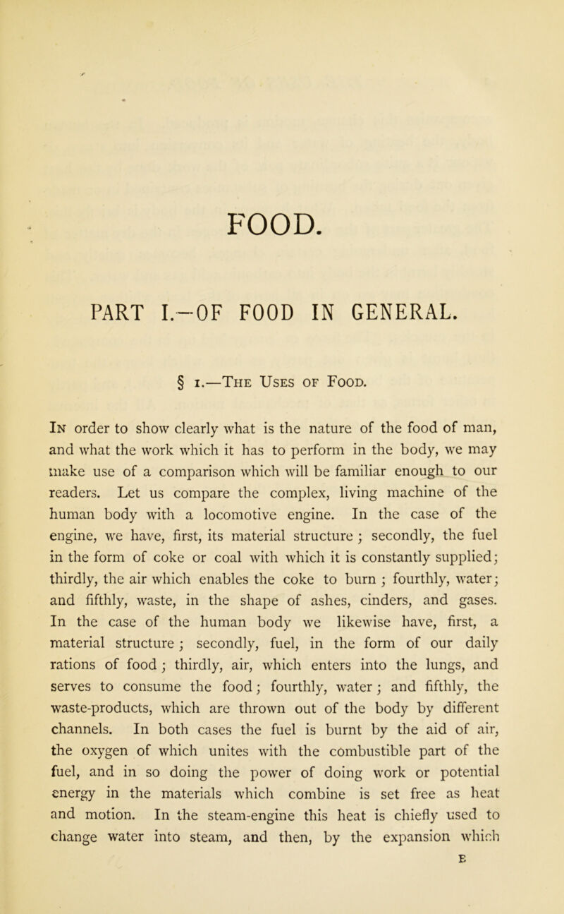 FOOD. / PART I.—OF FOOD IN GENERAL. § i.—The Uses of Food. In order to show clearly what is the nature of the food of man, and what the work which it has to perform in the body, we may make use of a comparison which will be familiar enough to our readers. Let us compare the complex, living machine of the human body with a locomotive engine. In the case of the engine, we have, first, its material structure ; secondly, the fuel in the form of coke or coal with which it is constantly supplied; thirdly, the air which enables the coke to burn ; fourthly, water; and fifthly, waste, in the shape of ashes, cinders, and gases. In the case of the human body we likewise have, first, a material structure; secondly, fuel, in the form of our daily rations of food ; thirdly, air, which enters into the lungs, and serves to consume the food; fourthly, water; and fifthly, the waste-products, which are thrown out of the body by different channels. In both cases the fuel is burnt by the aid of air, the oxygen of which unites with the combustible part of the fuel, and in so doing the power of doing work or potential energy in the materials which combine is set free as heat and motion. In the steam-engine this heat is chiefly used to change water into steam, and then, by the expansion which E