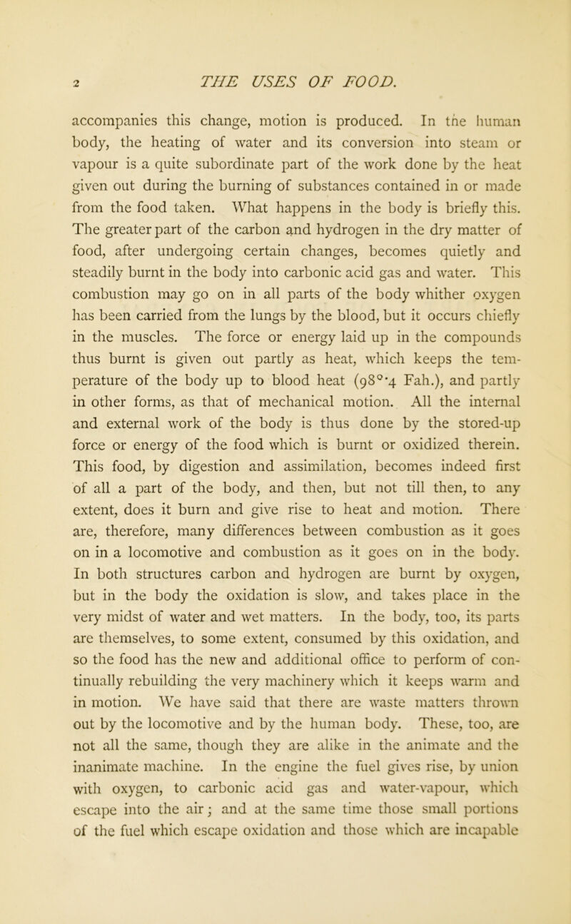 THE USES OF FOOD. accompanies this change, motion is produced. In the human body, the heating of water and its conversion into steam or vapour is a quite subordinate part of the work done by the heat given out during the burning of substances contained in or made from the food taken. What happens in the body is briefly this. The greater part of the carbon and hydrogen in the dry matter of food, after undergoing certain changes, becomes quietly and steadily burnt in the body into carbonic acid gas and water. This combustion may go on in all parts of the body whither oxygen has been carried from the lungs by the blood, but it occurs chiefly in the muscles. The force or energy laid up in the compounds thus burnt is given out partly as heat, which keeps the tem- perature of the body up to blood heat (98°*4 Fah.), and partly in other forms, as that of mechanical motion. All the internal and external work of the body is thus done by the stored-up force or energy of the food which is burnt or oxidized therein. This food, by digestion and assimilation, becomes indeed first of all a part of the body, and then, but not till then, to any extent, does it burn and give rise to heat and motion. There are, therefore, many differences between combustion as it goes on in a locomotive and combustion as it goes on in the body. In both structures carbon and hydrogen are burnt by oxygen, but in the body the oxidation is slow, and takes place in the very midst of water and wet matters. In the body, too, its parts are themselves, to some extent, consumed by this oxidation, and so the food has the new and additional office to perform of con- tinually rebuilding the very machinery which it keeps warm and in motion. We have said that there are waste matters thrown out by the locomotive and by the human body. These, too, are not all the same, though they are alike in the animate and the inanimate machine. In the engine the fuel gives rise, by union with oxygen, to carbonic acid gas and water-vapour, which escape into the air; and at the same time those small portions of the fuel which escape oxidation and those which are incapable