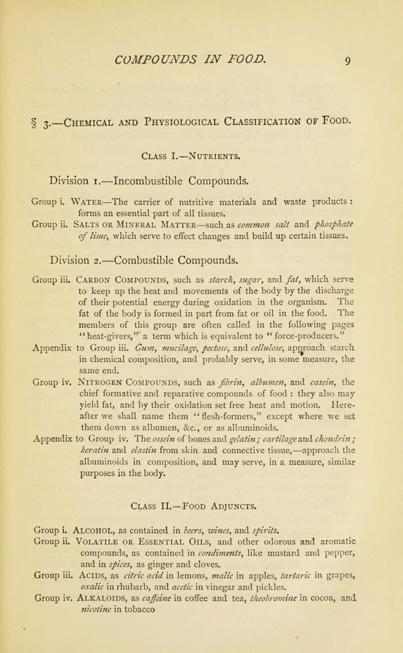 § 3.—Chemical and Physiological Classification of Food. Class I.—Nutrients. Division 1.—Incombustible Compounds. Group i. Water—The carrier of nutritive materials and waste products : forms an essential part of all tissues. Group ii. Salts or Mineral Matter—such as common salt and phosphate of lime, which serve to effect changes and build up certain tissues. Division 2.—Combustible Compounds. Group iii. Carbon Compounds, such as starch, sugar, and fat, which serve to keep up the heat and movements of the body by the discharge of their potential energy during oxidation in the organism. The fat of the body is formed in part from fat or oil in the food. The members of this group are often called in the following pages “heat-givers,” a term which is equivalent to “ force-producers.” Appendix to Group iii. Gum, mucilage, pectose, and cellulose, approach starch in chemical composition, and probably serve, in some measure, the same end. Group iv. Nitrogen Compounds, such as fibrin, albumen, and casein, the chief formative and reparative compounds of food : they also may yield fat, and by their oxidation set free heat and motion. Here- after we shall name them “flesh-formers,” except where we set them down as albumen, &c., or as albuminoids. Appendix to Group iv. The ossein of bones and gelatin; cartilage anil chondrin; keratin and elastin from skin and connective tissue,—approach the albuminoids in composition, and may serve, in a measure, similar purposes in the body. Class II.—Food Adjuncts. Group i. Alcohol, as contained in beers, wines, and spirits. Group ii. Volatile or Essential Oils, and other odorous and aromatic compounds, as contained in condiments, like mustard and pepper, and in spices, as ginger and cloves. Group iii. Acids, as citric acid in lemons, malic in apples, tartaric in grapes, oxalic in rhubarb, and acetic in vinegar and pickles. Group iv. Alkaloids, as caffeine in coffee and tea, theobromine in cocoa, and nicotine in tobacco