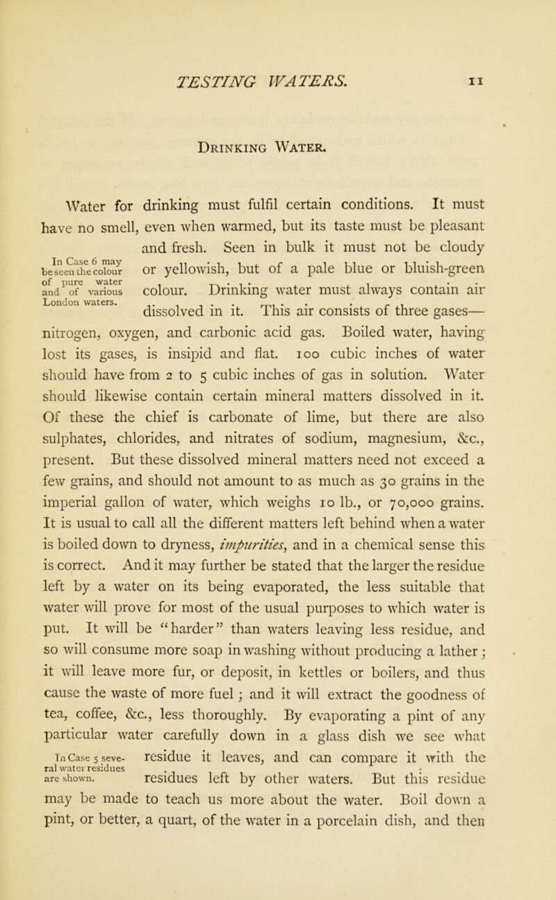 Drinking Water. Water for drinking must fulfil certain conditions. It must have no smell, even when warmed, but its taste must be pleasant and fresh. Seen in bulk it must not be cloudy beseen^ecoiour or yellowish, but of a pale blue or bluish-green and of various colour. Drinking water must always contain air London waters. . . f , dissolved m it. 1 his air consists ot three gases— nitrogen, oxygen, and carbonic acid gas. Boiled water, having lost its gases, is insipid and flat, ioo cubic inches of water should have from 2 to 5 cubic inches of gas in solution. Water should likewise contain certain mineral matters dissolved in it. Of these the chief is carbonate of lime, but there are also sulphates, chlorides, and nitrates of sodium, magnesium, &c., present. But these dissolved mineral matters need not exceed a few grains, and should not amount to as much as 30 grains in the imperial gallon of water, which weighs 10 lb., or 70,000 grains. It is usual to call all the different matters left behind when a water is boiled down to dryness, impurities, and in a chemical sense this is correct. And it may further be stated that the larger the residue left by a water on its being evaporated, the less suitable that water will prove for most of the usual purposes to which water is put. It will be “harder” than waters leaving less residue, and so will consume more soap in washing without producing a lather ; it will leave more fur, or deposit, in kettles or boilers, and thus cause the waste of more fuel; and it will extract the goodness of tea, coffee, &c., less thoroughly. By evaporating a pint of any particular water carefully down in a glass dish we see what in Case 5 seve- residue it leaves, and can compare it with the ral water residues j are shown. residues left by other waters. But this residue may be made to teach us more about the water. Boil down a pint, or better, a quart, of the water in a porcelain dish, and then