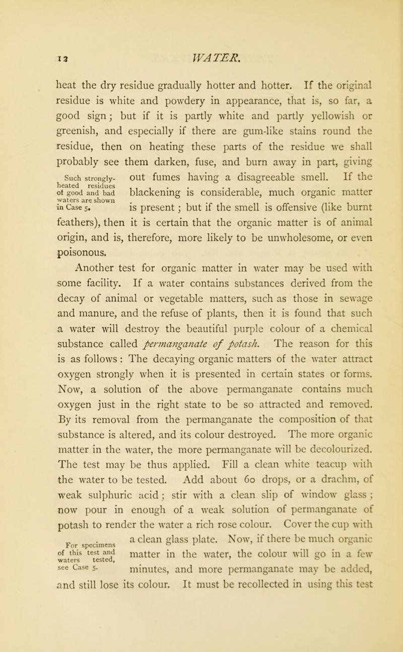 heat the dry residue gradually hotter and hotter. If the original residue is white and powdery in appearance, that is, so far, a good sign; but if it is partly white and partly yellowish or greenish, and especially if there are gum-like stains round the residue, then on heating these parts of the residue we shall probably see them darken, fuse, and burn away in part, giving Such strongly- out fumes having a disagreeable smell. If the of good and bad blackening is considerable, much organic matter waters are shown . . . in Case 5. is present; but if the smell is offensive (like burnt feathers), then it is certain that the organic matter is of animal origin, and is, therefore, more likely to be unwholesome, or even poisonous. Another test for organic matter in water may be used with some facility. If a water contains substances derived from the decay of animal or vegetable matters, such as those in sewage and manure, and the refuse of plants, then it is found that such a water will destroy the beautiful purple colour of a chemical substance called permanganate of potash. The reason for this is as follows : The decaying organic matters of the water attract oxygen strongly when it is presented in certain states or forms. Now, a solution of the above permanganate contains much oxygen just in the right state to be so attracted and removed. By its removal from the permanganate the composition of that substance is altered, and its colour destroyed. The more organic matter in the water, the more permanganate will be decolourized. The test may be thus applied. Fill a clean white teacup with the water to be tested. Add about 60 drops, or a drachm, of weak sulphuric acid; stir with a clean slip of window glass ; now pour in enough of a weak solution of permanganate of potash to render the water a rich rose colour. Cover the cup with a clean glass plate. Now, if there be much organic For specimens 0 1 0 of this test and matter in the water, the colour will go in a few waters tested, 7 0 see Case 5. minutes, and more permanganate may be added, and still lose its colour. It must be recollected in using this test