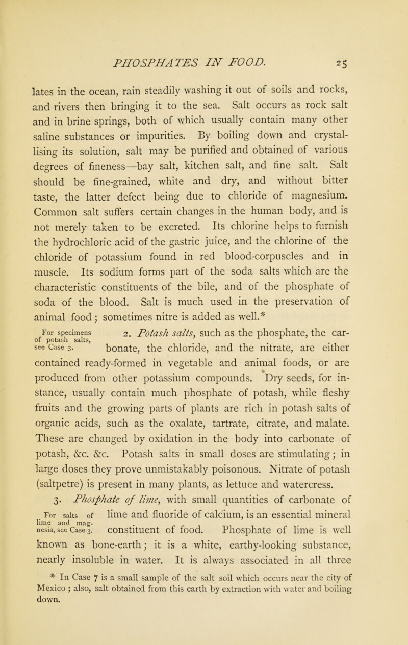 lates in the ocean, rain steadily washing it out of soils and rocks, and rivers then bringing it to the sea. Salt occurs as rock salt and in brine springs, both of which usually contain many other saline substances or impurities. By boiling down and crystal- lising its solution, salt may be purified and obtained of various degrees of fineness—bay salt, kitchen salt, and fine salt. Salt should be fine-grained, white and dry, and without bitter taste, the latter defect being due to chloride of magnesium. Common salt suffers certain changes in the human body, and is not merely taken to be excreted. Its chlorine helps to furnish the hydrochloric acid of the gastric juice, and the chlorine of the chloride of potassium found in red blood-corpuscles and in muscle. Its sodium forms part of the soda salts which are the characteristic constituents of the bile, and of the phosphate of soda of the blood. Salt is much used in the preservation of animal food; sometimes nitre is added as well.* For specimens 2. Potash salts, such as the phosphate, the car- of potash salts, see Case 3. bonate, the chloride, and the nitrate, are either contained ready-formed in vegetable and animal foods, or are produced from other potassium compounds. Dry seeds, for in- stance, usually contain much phosphate of potash, while fleshy fruits and the growing parts of plants are rich in potash salts of organic acids, such as the oxalate, tartrate, citrate, and malate. These are changed by oxidation in the body into carbonate of potash, &c. &c. Potash salts in small doses are stimulating; in large doses they prove unmistakably poisonous. Nitrate of potash (saltpetre) is present in many plants, as lettuce and watercress. 3. Phosphate of lime, with small quantities of carbonate of For salts of lime and fluoride of calcium, is an essential mineral lime and mag- . . nesia, see Case 3. constituent of food. Phosphate of lime is well known as bone-earth; it is a white, earthy-looking substance, nearly insoluble in water. It is always associated in all three # In Case 7 is a small sample of the salt soil which occurs near the city of Mexico ; also, salt obtained from this earth by extraction with water and boiling down.
