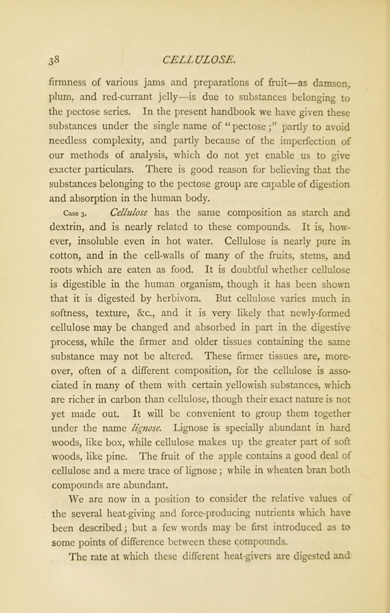 firmness of various jams and preparations of fruit—as damson, plum, and red-currant jelly—is due to substances belonging to the pectose series. In the present handbook we have given these substances under the single name of “pectose;” partly to avoid needless complexity, and partly because of the imperfection of our methods of analysis, which do not yet enable us to give exacter particulars. There is good reason for believing that the substances belonging to the pectose group are capable of digestion and absorption in the human body. Case 3. Cellulose has the same composition as starch and dextrin, and is nearly related to these compounds. It is, how- ever, insoluble even in hot water. Cellulose is nearly pure in cotton, and in the cell-walls of many of the fruits, stems, and roots which are eaten as food. It is doubtful whether cellulose is digestible in the human organism, though it has been shown that it is digested by herbivora. But cellulose varies much in softness, texture, &c., and it is very likely that newly-formed cellulose may be changed and absorbed in part in the digestive process, while the firmer and older tissues containing the same substance may not be altered. These firmer tissues are, more- over, often of a different composition, for the cellulose is asso- ciated in many of them with certain yellowish substances, which are richer in carbon than cellulose, though their exact nature is not yet made out. It will be convenient to group them together under the name lignose. Lignose is specially abundant in hard woods, like box, while cellulose makes up the greater part of soft woods, like pine. The fruit of the apple contains a good deal of cellulose and a mere trace of lignose; while in wheaten bran both compounds are abundant. We are now in a position to consider the relative values of the several heat-giving and force-producing nutrients which have been described; but a few words may be first introduced as to some points of difference between these compounds. The rate at which these different heat-givers are digested and