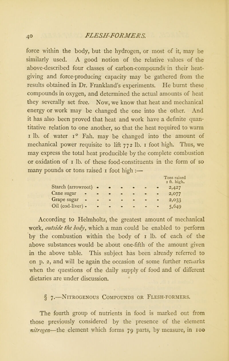 4° force within the body, but the hydrogen, or most of it, may be similarly used. A good notion of the relative values of the above-described four classes of carbon-compounds in their heat- giving and force-producing capacity may be gathered from the results obtained in Dr. Frankland’s experiments. He burnt these compounds in oxygen, and determined the actual amounts of heat they severally set free. Now, we know that heat and mechanical energy or work may be changed the one into the other. And it has also been proved that heat and work have a definite quan- titative relation to one another, so that the heat required to warm i lb. of water i° Fah. may be changed into the amount of mechanical power requisite to lift 772 lb. 1 foot high. Thus, we may express the total heat producible by the complete combustion or oxidation of 1 lb. of these food-constituents in the form of so many pounds or tons raised 1 foot high :— Starch (arrowroot) - • Tons raised 1 ft. high. 2,427 Cane sugar - 2,077 Grape sugar - 2,033 Oil (cod-liver) ----- 5,649 According to Helmholtz, the greatest amount of mechanical work, outside the body, which a man could be enabled to perform by the combustion within the body of 1 lb. of each of the above substances would be about one-fifth of the amount given in the above table. This subject has been already referred to on p. 2, and will be again the occasion of some further remarks when the questions of the daily supply of food and of different dietaries are under discussion. § 7.—Nitrogenous Compounds or Flesh-formers. The fourth group of nutrients in food is marked out from those previously considered by the presence of the element nitrogen—the element which forms 79 parts, by measure, in 100
