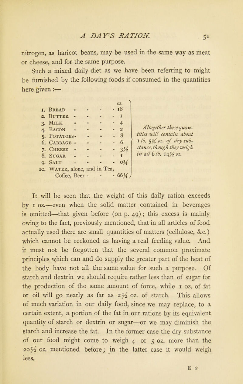 A BAY'S RATION. nitrogen, as haricot beans, may be used in the same way as meat or cheese, and for the same purpose. Such a mixed daily diet as we have been referring to might be furnished by the following foods if consumed in the quantities here given :— 1. Bread - 18 2. Butter - - 1 3. Milk - 4 4. Bacon - 2 5. Potatoes- - 8 6. Cabbage - - 6 7. Cheese - - V/z 8. Sugar - I 9. Salt - 034: io. Water, alone, and in Tea, Coffee, Beer - - - Altogether these quan- tities will contain about I lb. SH oz' °f dry sub- stance, though they weigh in all bib. 14% oz. It will be seen that the weight of this daily ration exceeds by 1 oz.—even when the solid matter contained in beverages is omitted—that given before (on p. 49); this excess is mainly owing to the fact, previously mentioned, that in all articles of food actually used there are small quantities of matters (cellulose, &c.) which cannot be reckoned as having a real feeding value. And it must not be forgotten that the several common proximate principles which can and do supply the greater part of the heat of the body have not all the same value for such a purpose. Of starch and dextrin we should require rather less than of sugar for the production of the same amount of force, while 1 oz. of fat or oil will go nearly as far as 2^ oz. of starch. This allows of much variation in our daily food, since we may replace, to a certain extent, a portion of the fat in our rations by its equivalent quantity of starch or dextrin or sugar—or we may diminish the starch and increase the fat. In the former case the dry substance of our food might come to weigh 4 or 5 oz. more than the 20^ oz. mentioned before; in the latter case it would weigh less. E 2