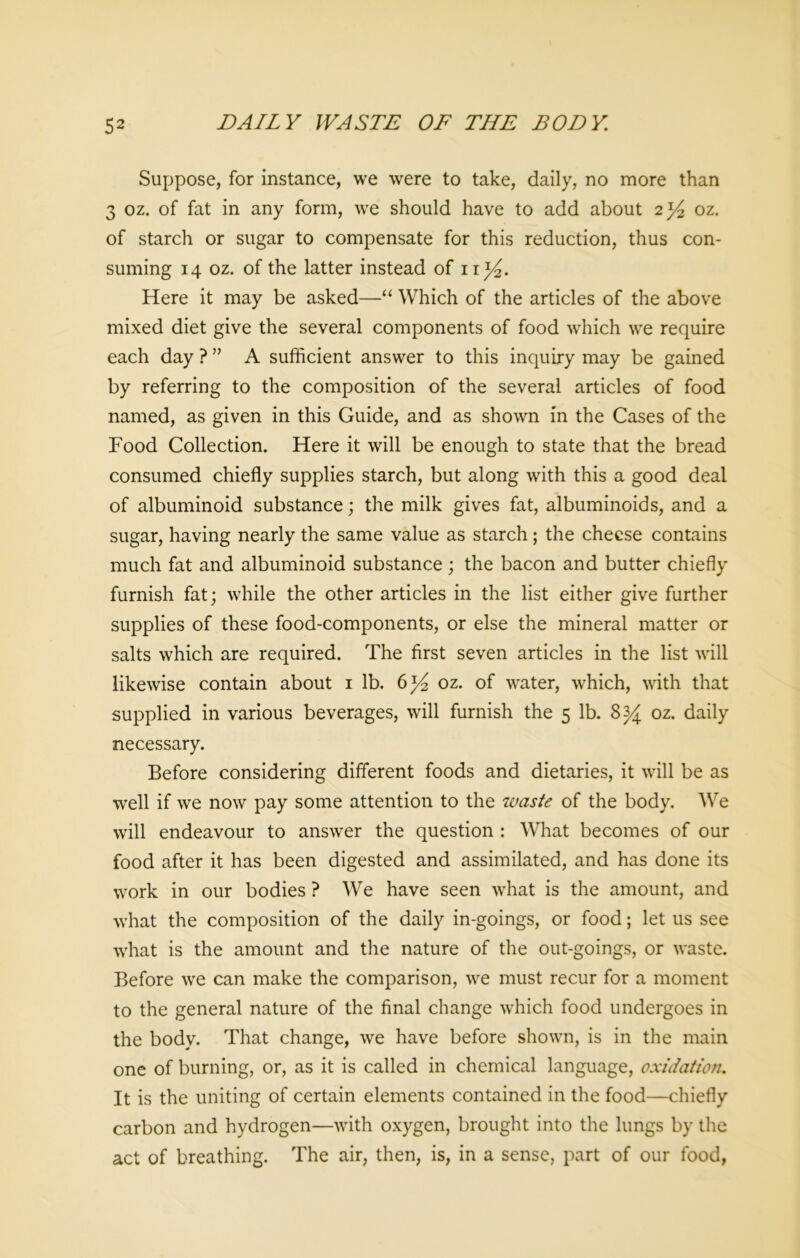 Suppose, for instance, we were to take, daily, no more than 3 oz. of fat in any form, wre should have to add about 2^ oz. of starch or sugar to compensate for this reduction, thus con- suming 14 oz. of the latter instead of n ]/2. Here it may be asked—“ Which of the articles of the above mixed diet give the several components of food which we require each day ? ” A sufficient answer to this inquiry may be gained by referring to the composition of the several articles of food named, as given in this Guide, and as shown in the Cases of the Food Collection. Here it will be enough to state that the bread consumed chiefly supplies starch, but along with this a good deal of albuminoid substance; the milk gives fat, albuminoids, and a sugar, having nearly the same value as starch; the cheese contains much fat and albuminoid substance; the bacon and butter chiefly furnish fat; while the other articles in the list either give further supplies of these food-components, or else the mineral matter or salts which are required. The first seven articles in the list will likewise contain about 1 lb. 6^ oz. of water, which, with that supplied in various beverages, will furnish the 5 lb. 8 34 oz. daily necessary. Before considering different foods and dietaries, it will be as well if we now pay some attention to the waste of the body. We will endeavour to answer the question : What becomes of our food after it has been digested and assimilated, and has done its work in our bodies ? We have seen what is the amount, and what the composition of the daily in-goings, or food; let us see what is the amount and the nature of the out-goings, or waste. Before we can make the comparison, we must recur for a moment to the general nature of the final change which food undergoes in the body. That change, we have before shown, is in the main one of burning, or, as it is called in chemical language, oxidation. It is the uniting of certain elements contained in the food—chiefly carbon and hydrogen—with oxygen, brought into the lungs by the act of breathing. The air, then, is, in a sense, part of our food,
