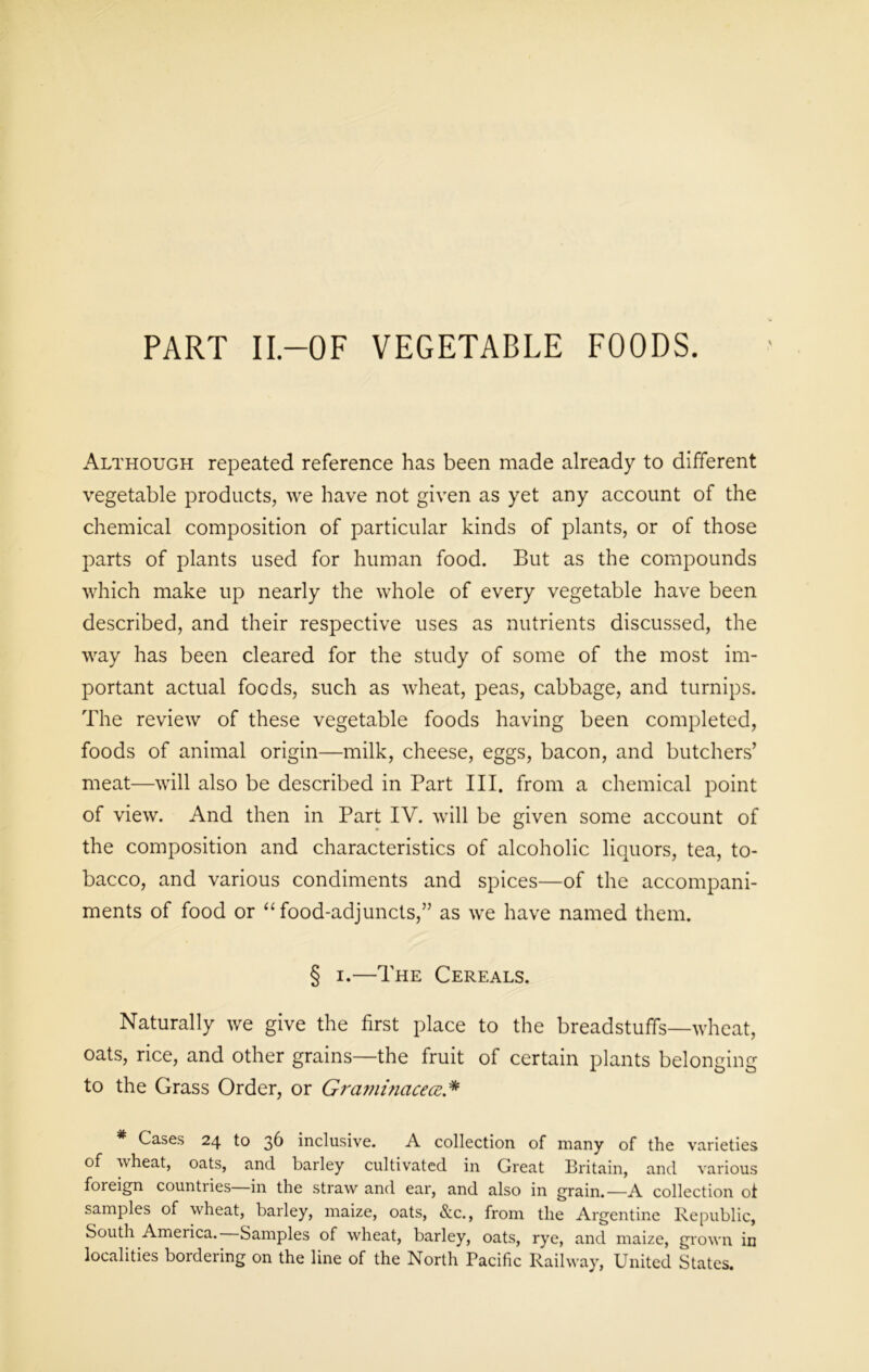 PART II.—OF VEGETABLE FOODS. Although repeated reference has been made already to different vegetable products, we have not given as yet any account of the chemical composition of particular kinds of plants, or of those parts of plants used for human food. But as the compounds which make up nearly the whole of every vegetable have been described, and their respective uses as nutrients discussed, the way has been cleared for the study of some of the most im- portant actual foods, such as wheat, peas, cabbage, and turnips. The review of these vegetable foods having been completed, foods of animal origin—milk, cheese, eggs, bacon, and butchers’ meat—will also be described in Part III. from a chemical point of view. And then in Part IV. will be given some account of the composition and characteristics of alcoholic liquors, tea, to- bacco, and various condiments and spices—of the accompani- ments of food or “ food-adjuncts,” as we have named them. § i.—The Cereals. Naturally we give the first place to the breadstuffs—wheat, oats, rice, and other grains—the fruit of certain plants belonging to the Grass Order, or Graminacece.* * Cases 24 to 36 inclusive. A collection of many of the varieties of wheat, oats, and barley cultivated in Great Britain, and various foreign countries in the straw and ear, and also in grain.—A collection of samples of wheat, barley, maize, oats, &c., from the Argentine Republic, South America. Samples of wheat, barley, oats, rye, and maize, grown in localities bordering on the line of the North Pacific Railway, United States.