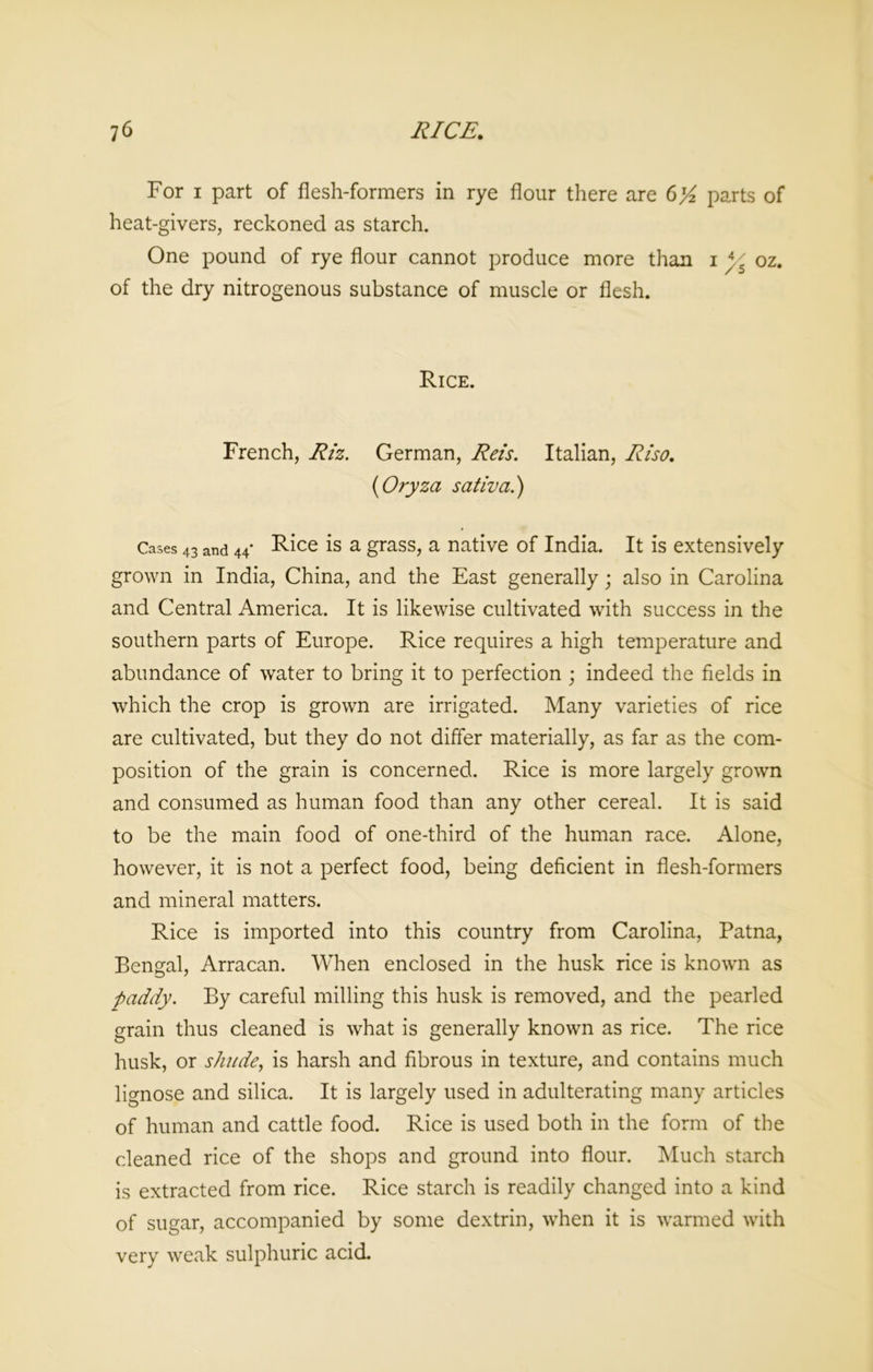 For i part of flesh-formers in rye flour there are 6'/2 parts of heat-givers, reckoned as starch. One pound of rye flour cannot produce more than i ys oz. of the dry nitrogenous substance of muscle or flesh. Rice. French, Riz. German, Reis. Italian, Riso. (Oryza sativa.) Cases 43 and 44* Rice is a grass, a native of India. It is extensively grown in India, China, and the East generally; also in Carolina and Central America. It is likewise cultivated with success in the southern parts of Europe. Rice requires a high temperature and abundance of water to bring it to perfection ; indeed the fields in which the crop is grown are irrigated. Many varieties of rice are cultivated, but they do not differ materially, as far as the com- position of the grain is concerned. Rice is more largely grown and consumed as human food than any other cereal. It is said to be the main food of one-third of the human race. Alone, however, it is not a perfect food, being deficient in flesh-formers and mineral matters. Rice is imported into this country from Carolina, Patna, Bengal, Arracan. When enclosed in the husk rice is known as pally. By careful milling this husk is removed, and the pearled grain thus cleaned is what is generally known as rice. The rice husk, or shade, is harsh and fibrous in texture, and contains much lignose and silica. It is largely used in adulterating many articles of human and cattle food. Rice is used both in the form of the cleaned rice of the shops and ground into flour. Much starch is extracted from rice. Rice starch is readily changed into a kind of sugar, accompanied by some dextrin, when it is warmed with very weak sulphuric acid.