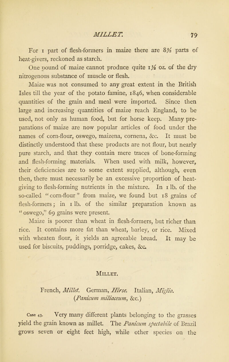 MILLET. n For i part of flesh-formers in maize there are 8>£ parts of heat-givers, reckoned as starch. One pound of maize cannot produce quite i yi oz. of the dry nitrogenous substance of muscle or flesh. Maize was not consumed to any great extent in the British Isles till the year of the potato famine, 1846, when considerable quantities of the grain and meal were imported. Since then large and increasing quantities of maize reach England, to be used, not only as human food, but for horse keep. Many pre- parations of maize are now popular articles of food under the names of corn-flour, oswego, maizena, cornena, &c. It must be distinctly understood that these products are not flour, but nearly pure starch, and that they contain mere traces of bone-forming and flesh-forming materials. When used with milk, however, their deficiencies are to some extent supplied, although, even then, there must necessarily be an excessive proportion of heat- giving to flesh-forming nutrients in the mixture. In 1 lb. of the so-called “ corn-flour” from maize, we found but 18 grains of flesh-formers; in 1 lb. of the similar preparation known as “ oswego,5J 69 grains were present. Maize is poorer than wheat in flesh-formers, but richer than rice. It contains more fat than wheat, barley, or rice. Mixed with wheaten flour, it yields an agreeable bread. It may be used for biscuits, puddings, porridge, cakes, &c. Millet. French, Millet. German, Hlrse. Italian, Miglio. (.Panicum miliaceum, &c.) Case 43. Very many different plants belonging to the grasses yield the grain known as millet. The Panicum spectabile of Brazil grows seven or eight feet high, while other species on the